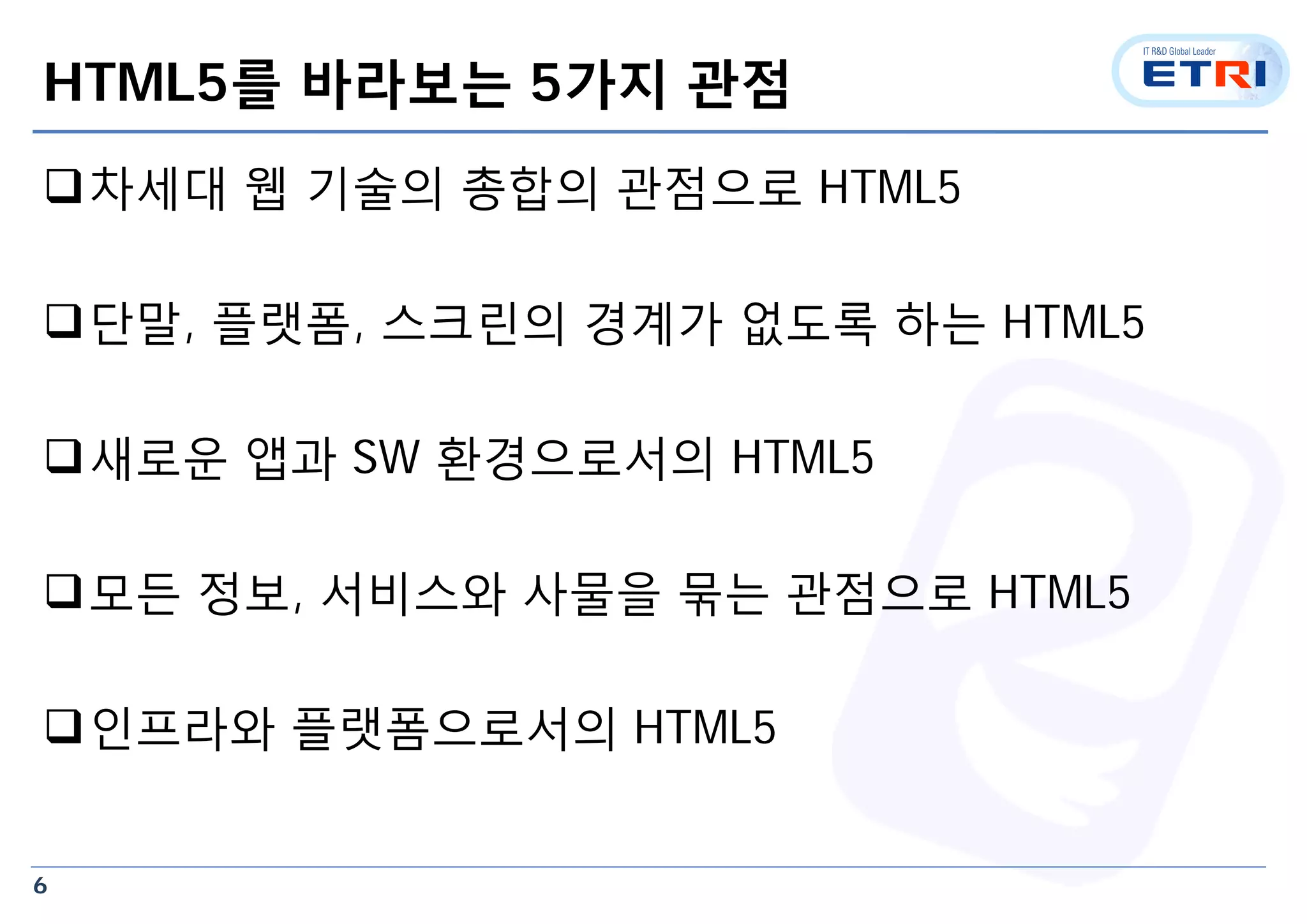 6
HTML5를 바라보는 5가지 관점
차세대 웹 기술의 총합의 관점으로 HTML5
단말, 플랫폼, 스크린의 경계가 없도록 하는 HTML5
새로운 앱과 SW 환경으로서의 HTML5
모든 정보, 서비스와 사물을 묶는 관점으로 HTML5
인프라와 플랫폼으로서의 HTML5
 