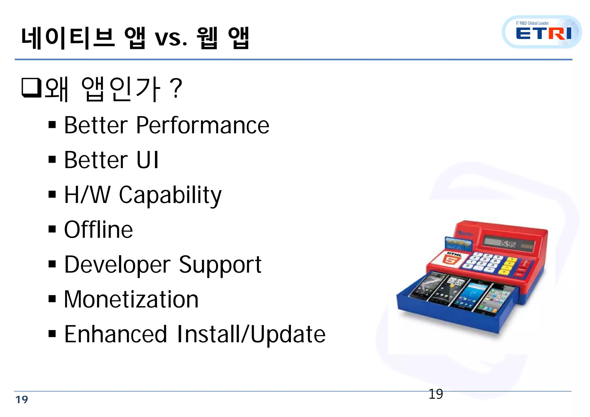 19
네이티브 앱 vs. 웹 앱
왜 앱인가 ?
 Better Performance
 Better UI
 H/W Capability
 Offline
 Developer Support
 Monetization
 Enhanced Install/Update
19
 