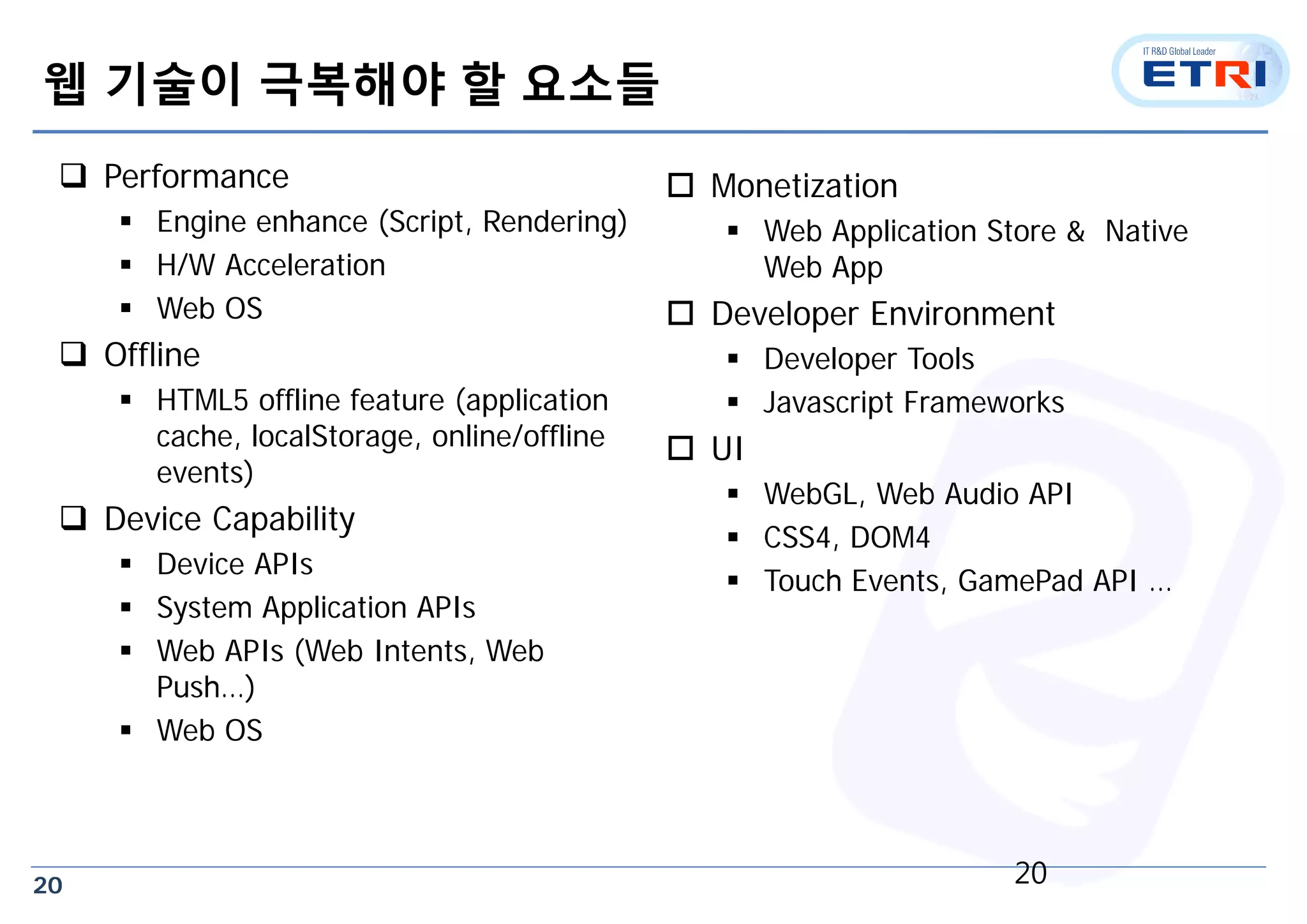 20
웹 기술이 극복해야 할 요소들
 Performance
 Engine enhance (Script, Rendering)
 H/W Acceleration
 Web OS
 Offline
 HTML5 offline feature (application
cache, localStorage, online/offline
events)
 Device Capability
 Device APIs
 System Application APIs
 Web APIs (Web Intents, Web
Push…)
 Web OS
 Monetization
 Web Application Store & Native
Web App
 Developer Environment
 Developer Tools
 Javascript Frameworks
 UI
 WebGL, Web Audio API
 CSS4, DOM4
 Touch Events, GamePad API …
20
 
