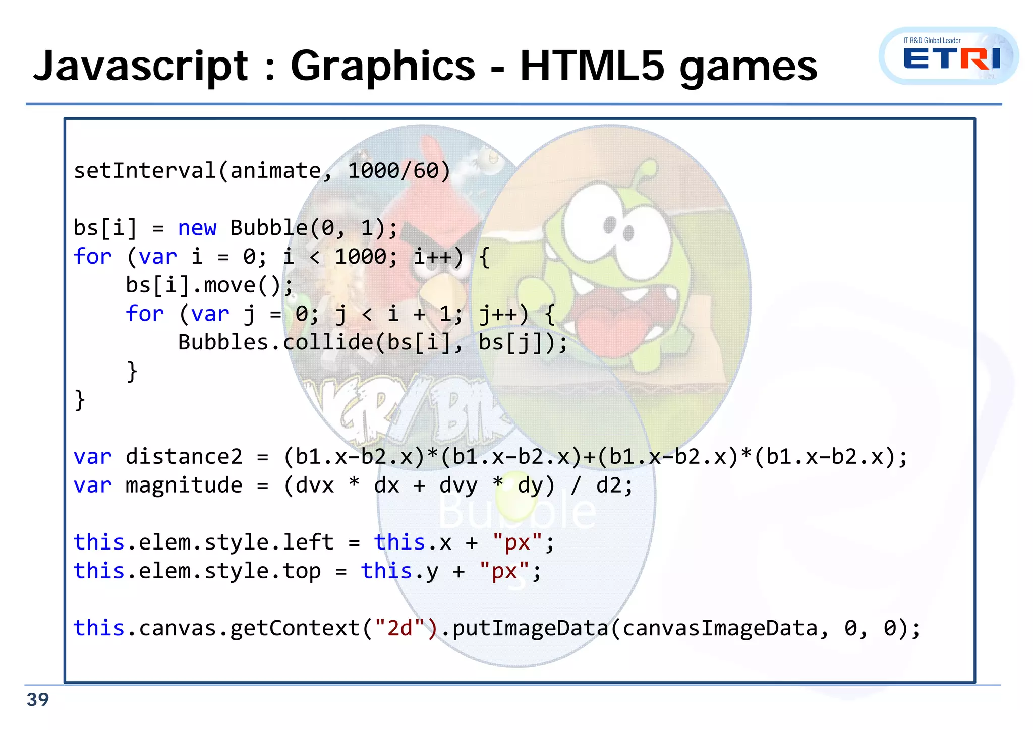 39
Javascript : Graphics - HTML5 games
Bubble
s
setInterval(animate, 1000/60)
bs[i] = new Bubble(0, 1);
for (var i = 0; i < 1000; i++) {
bs[i].move();
for (var j = 0; j < i + 1; j++) {
Bubbles.collide(bs[i], bs[j]);
}
}
var distance2 = (b1.x–b2.x)*(b1.x–b2.x)+(b1.x–b2.x)*(b1.x–b2.x);
var magnitude = (dvx * dx + dvy * dy) / d2;
this.elem.style.left = this.x + "px";
this.elem.style.top = this.y + "px";
this.canvas.getContext("2d").putImageData(canvasImageData, 0, 0);
setInterval(animate, 1000/60)
bs[i] = new Bubble(0, 1);
for (var i = 0; i < 1000; i++) {
bs[i].move();
for (var j = 0; j < i + 1; j++) {
Bubbles.collide(bs[i], bs[j]);
}
}
var distance2 = (b1.x–b2.x)*(b1.x–b2.x)+(b1.x–b2.x)*(b1.x–b2.x);
var magnitude = (dvx * dx + dvy * dy) / d2;
this.elem.style.left = this.x + "px";
this.elem.style.top = this.y + "px";
this.canvas.getContext("2d").putImageData(canvasImageData, 0, 0);
 