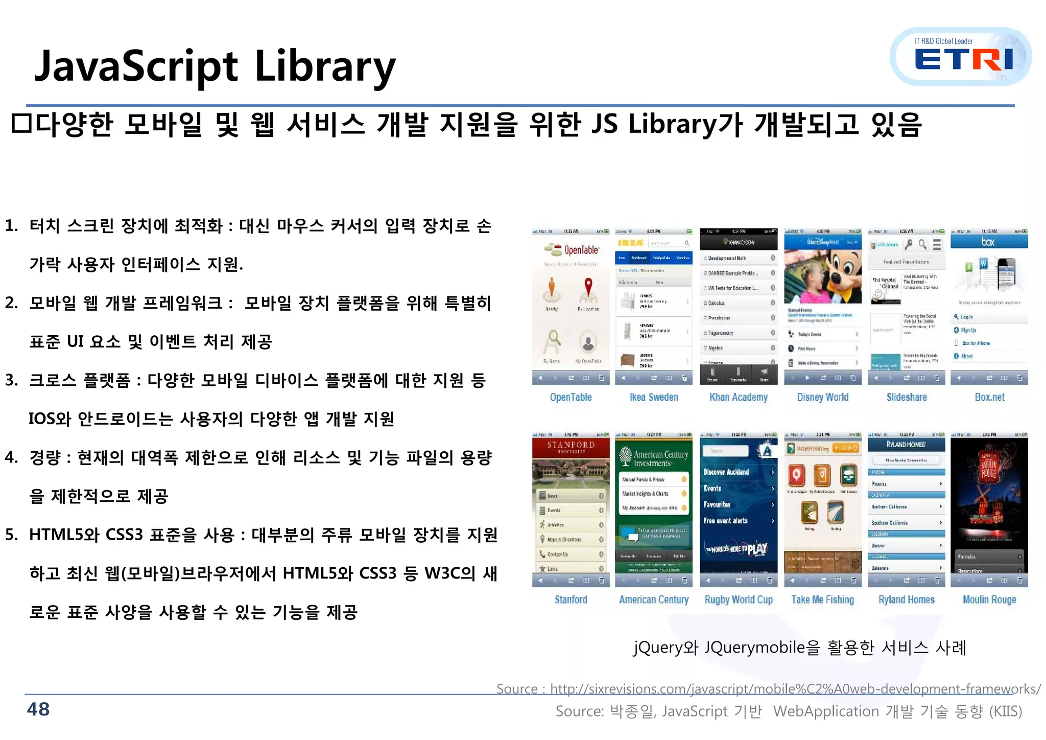 48
JavaScript Library
다양한 모바일 및 웹 서비스 개발 지원을 위한 JS Library가 개발되고 있음
jQuery와 JQuerymobile을 활용한 서비스 사례
1. 터치 스크린 장치에 최적화 : 대신 마우스 커서의 입력 장치로 손
가락 사용자 인터페이스 지원.
2. 모바일 웹 개발 프레임워크 : 모바일 장치 플랫폼을 위해 특별히
표준 UI 요소 및 이벤트 처리 제공
3. 크로스 플랫폼 : 다양한 모바일 디바이스 플랫폼에 대한 지원 등
IOS와 안드로이드는 사용자의 다양한 앱 개발 지원
4. 경량 : 현재의 대역폭 제한으로 인해 리소스 및 기능 파일의 용량
을 제한적으로 제공
5. HTML5와 CSS3 표준을 사용 : 대부분의 주류 모바일 장치를 지원
하고 최신 웹(모바일)브라우저에서 HTML5와 CSS3 등 W3C의 새
로운 표준 사양을 사용할 수 있는 기능을 제공
Source : http://sixrevisions.com/javascript/mobile%C2%A0web-development-frameworks/
Source: 박종일, JavaScript 기반 WebApplication 개발 기술 동향 (KIIS)
 
