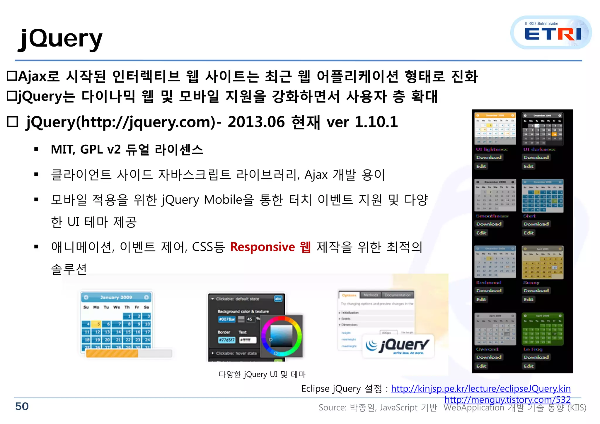 50
다양한 jQuery UI 및 테마
jQuery
 jQuery(http://jquery.com)- 2013.06 현재 ver 1.10.1
 MIT, GPL v2 듀얼 라이센스
 클라이언트 사이드 자바스크립트 라이브러리, Ajax 개발 용이
 모바일 적용을 위한 jQuery Mobile을 통한 터치 이벤트 지원 및 다양
한 UI 테마 제공
 애니메이션, 이벤트 제어, CSS등 Responsive 웹 제작을 위한 최적의
솔루션
Ajax로 시작된 인터렉티브 웹 사이트는 최근 웹 어플리케이션 형태로 진화
jQuery는 다이나믹 웹 및 모바일 지원을 강화하면서 사용자 층 확대
Eclipse jQuery 설정 : http://kinjsp.pe.kr/lecture/eclipseJQuery.kin
http://menguy.tistory.com/532
Source: 박종일, JavaScript 기반 WebApplication 개발 기술 동향 (KIIS)
 