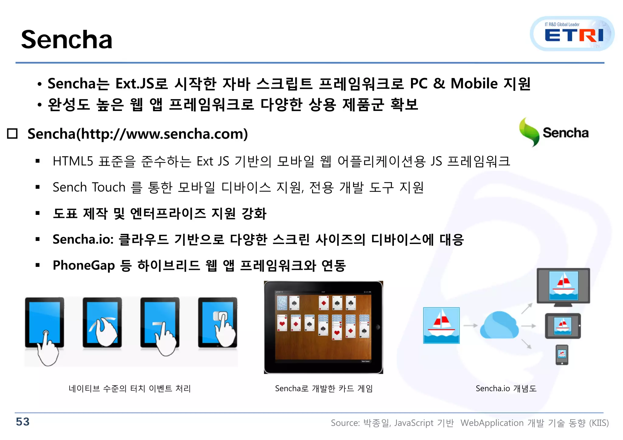 53
Sencha
 Sencha(http://www.sencha.com)
 HTML5 표준을 준수하는 Ext JS 기반의 모바일 웹 어플리케이션용 JS 프레임워크
 Sench Touch 를 통한 모바일 디바이스 지원, 전용 개발 도구 지원
 도표 제작 및 엔터프라이즈 지원 강화
 Sencha.io: 클라우드 기반으로 다양한 스크린 사이즈의 디바이스에 대응
 PhoneGap 등 하이브리드 웹 앱 프레임워크와 연동
네이티브 수준의 터치 이벤트 처리 Sencha로 개발한 카드 게임 Sencha.io 개념도
• Sencha는 Ext.JS로 시작한 자바 스크립트 프레임워크로 PC & Mobile 지원
• 완성도 높은 웹 앱 프레임워크로 다양한 상용 제품군 확보
Source: 박종일, JavaScript 기반 WebApplication 개발 기술 동향 (KIIS)
 