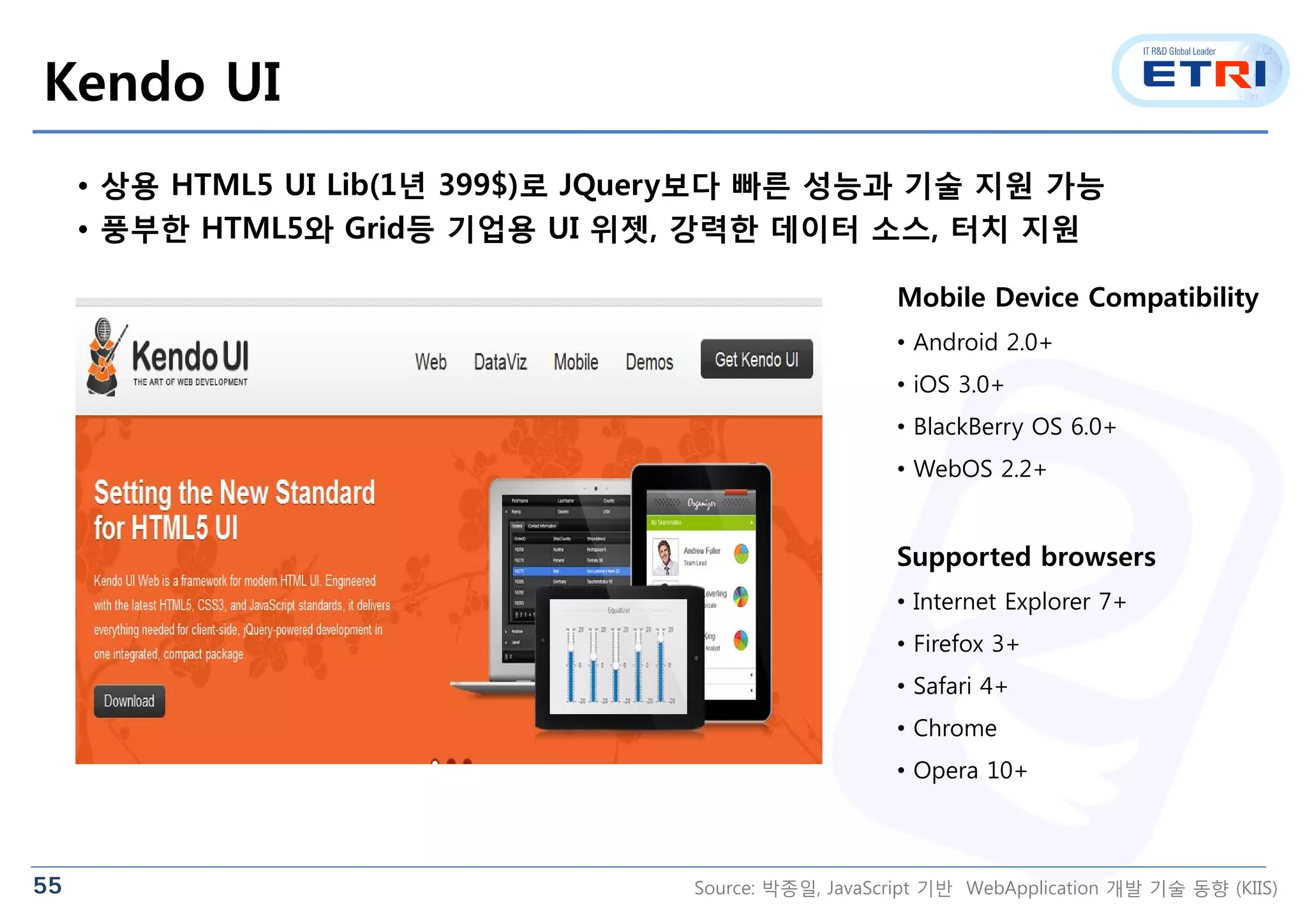 55
Kendo UI
• 상용 HTML5 UI Lib(1년 399$)로 JQuery보다 빠른 성능과 기술 지원 가능
• 풍부한 HTML5와 Grid등 기업용 UI 위젯, 강력한 데이터 소스, 터치 지원
Mobile Device Compatibility
• Android 2.0+
• iOS 3.0+
• BlackBerry OS 6.0+
• WebOS 2.2+
Supported browsers
• Internet Explorer 7+
• Firefox 3+
• Safari 4+
• Chrome
• Opera 10+
Source: 박종일, JavaScript 기반 WebApplication 개발 기술 동향 (KIIS)
 