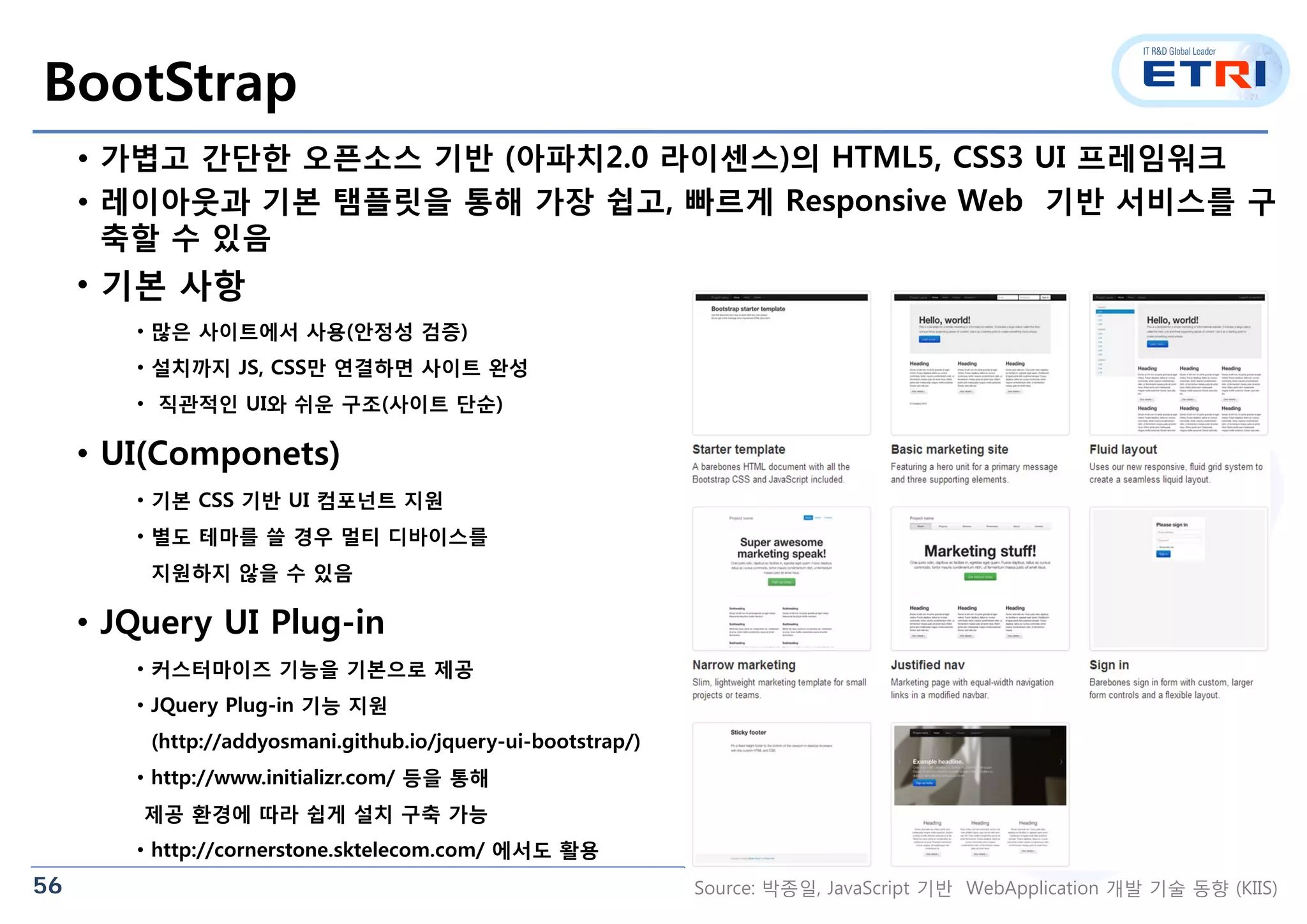 56
BootStrap
• 가볍고 간단한 오픈소스 기반 (아파치2.0 라이센스)의 HTML5, CSS3 UI 프레임워크
• 레이아웃과 기본 탬플릿을 통해 가장 쉽고, 빠르게 Responsive Web 기반 서비스를 구
축할 수 있음
• 기본 사항
• 많은 사이트에서 사용(안정성 검증)
• 설치까지 JS, CSS만 연결하면 사이트 완성
• 직관적인 UI와 쉬운 구조(사이트 단순)
• UI(Componets)
• 기본 CSS 기반 UI 컴포넌트 지원
• 별도 테마를 쓸 경우 멀티 디바이스를
지원하지 않을 수 있음
• JQuery UI Plug-in
• 커스터마이즈 기능을 기본으로 제공
• JQuery Plug-in 기능 지원
(http://addyosmani.github.io/jquery-ui-bootstrap/)
• http://www.initializr.com/ 등을 통해
제공 환경에 따라 쉽게 설치 구축 가능
• http://cornerstone.sktelecom.com/ 에서도 활용
Source: 박종일, JavaScript 기반 WebApplication 개발 기술 동향 (KIIS)
 