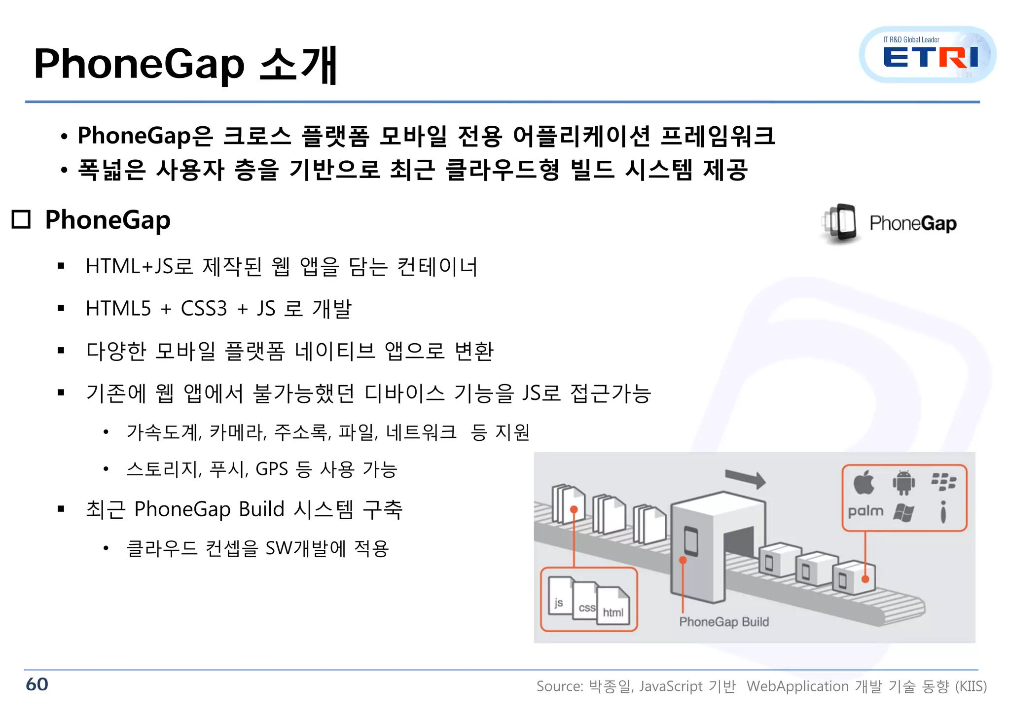 60
PhoneGap 소개
 PhoneGap
 HTML+JS로 제작된 웹 앱을 담는 컨테이너
 HTML5 + CSS3 + JS 로 개발
 다양한 모바일 플랫폼 네이티브 앱으로 변환
 기존에 웹 앱에서 불가능했던 디바이스 기능을 JS로 접근가능
• 가속도계, 카메라, 주소록, 파일, 네트워크 등 지원
• 스토리지, 푸시, GPS 등 사용 가능
 최근 PhoneGap Build 시스템 구축
• 클라우드 컨셉을 SW개발에 적용
• PhoneGap은 크로스 플랫폼 모바일 전용 어플리케이션 프레임워크
• 폭넓은 사용자 층을 기반으로 최근 클라우드형 빌드 시스템 제공
Source: 박종일, JavaScript 기반 WebApplication 개발 기술 동향 (KIIS)
 