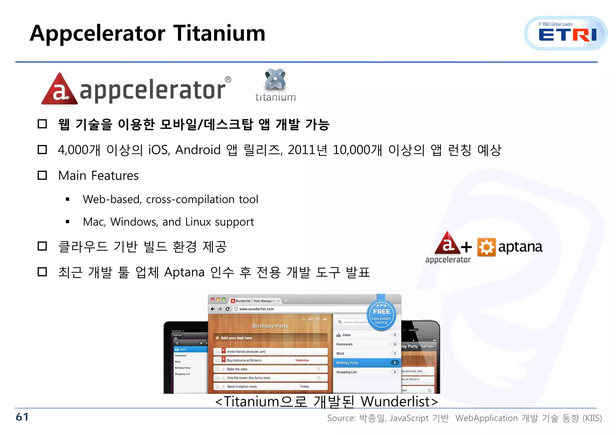 61
 웹 기술을 이용한 모바일/데스크탑 앱 개발 가능
 4,000개 이상의 iOS, Android 앱 릴리즈, 2011년 10,000개 이상의 앱 런칭 예상
 Main Features
 Web-based, cross-compilation tool
 Mac, Windows, and Linux support
 클라우드 기반 빌드 환경 제공
 최근 개발 툴 업체 Aptana 인수 후 전용 개발 도구 발표
Appcelerator Titanium
<Titanium으로 개발된 Wunderlist>
+
Source: 박종일, JavaScript 기반 WebApplication 개발 기술 동향 (KIIS)
 
