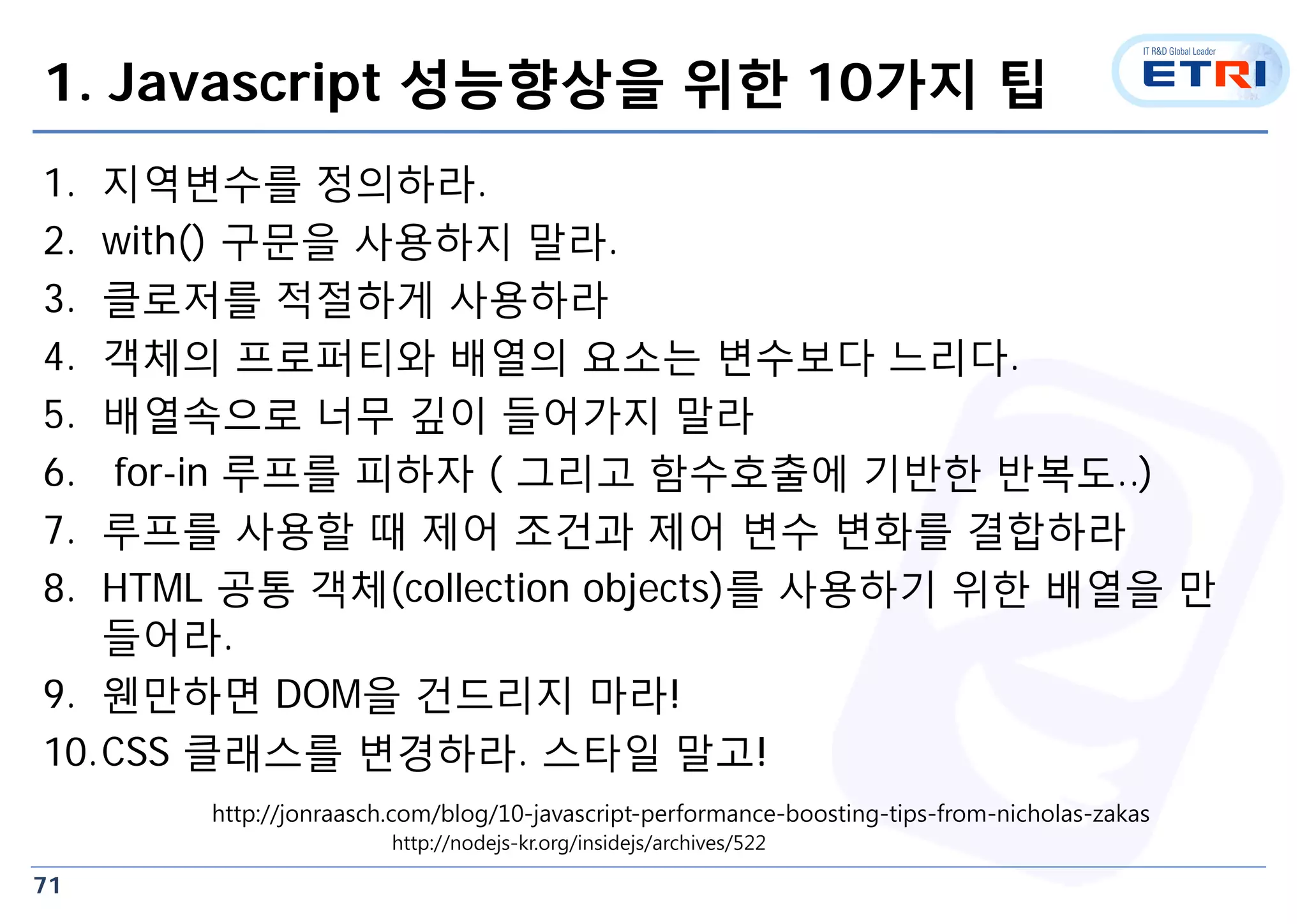 71
1. Javascript 성능향상을 위한 10가지 팁
1. 지역변수를 정의하라.
2. with() 구문을 사용하지 말라.
3. 클로저를 적절하게 사용하라
4. 객체의 프로퍼티와 배열의 요소는 변수보다 느리다.
5. 배열속으로 너무 깊이 들어가지 말라
6. for-in 루프를 피하자 ( 그리고 함수호출에 기반한 반복도..)
7. 루프를 사용할 때 제어 조건과 제어 변수 변화를 결합하라
8. HTML 공통 객체(collection objects)를 사용하기 위한 배열을 만
들어라.
9. 웬만하면 DOM을 건드리지 마라!
10.CSS 클래스를 변경하라. 스타일 말고!
http://jonraasch.com/blog/10-javascript-performance-boosting-tips-from-nicholas-zakas
http://nodejs-kr.org/insidejs/archives/522
 