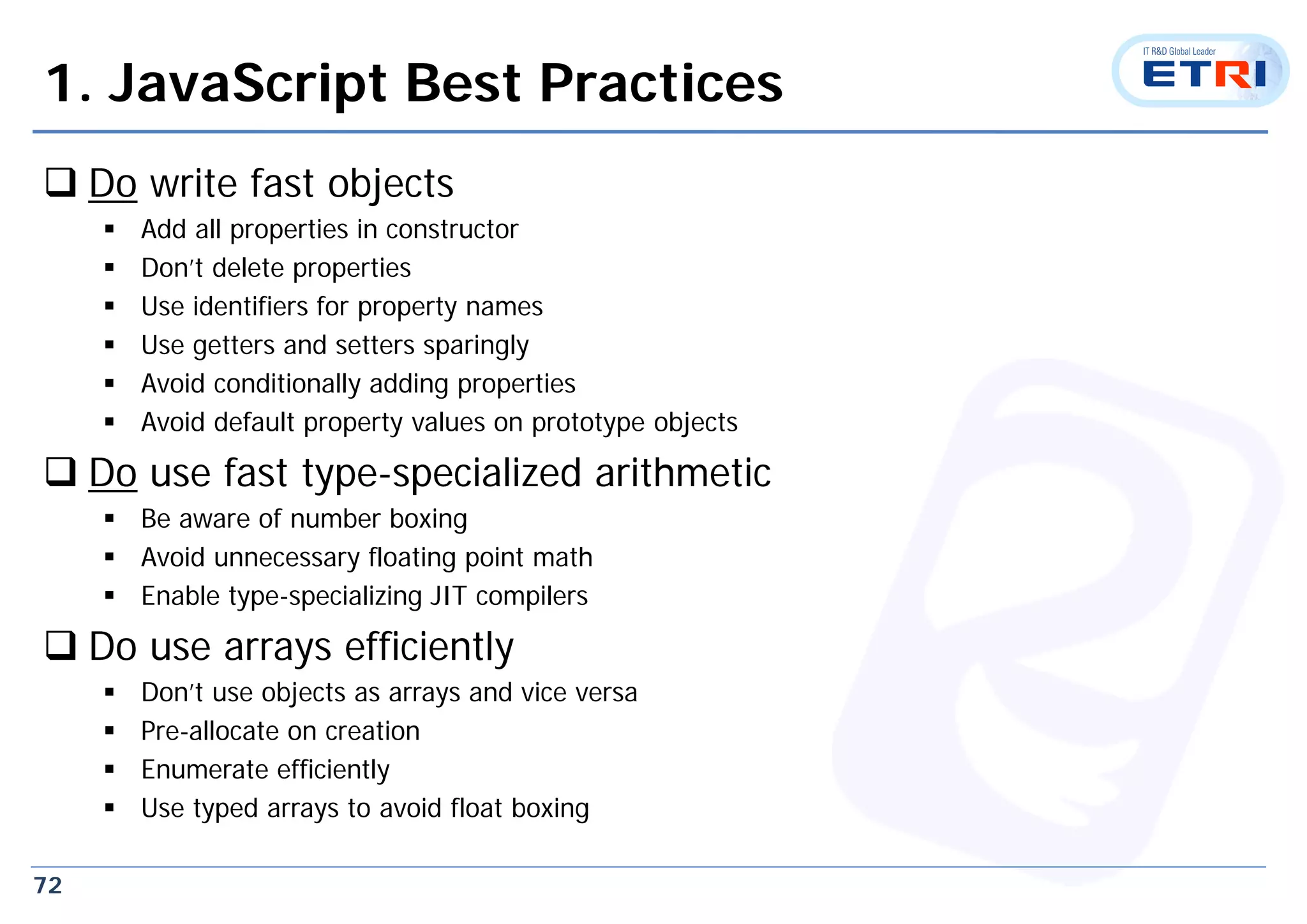 72
1. JavaScript Best Practices
 Do write fast objects
 Add all properties in constructor
 Don’t delete properties
 Use identifiers for property names
 Use getters and setters sparingly
 Avoid conditionally adding properties
 Avoid default property values on prototype objects
 Do use fast type-specialized arithmetic
 Be aware of number boxing
 Avoid unnecessary floating point math
 Enable type-specializing JIT compilers
 Do use arrays efficiently
 Don’t use objects as arrays and vice versa
 Pre-allocate on creation
 Enumerate efficiently
 Use typed arrays to avoid float boxing
 