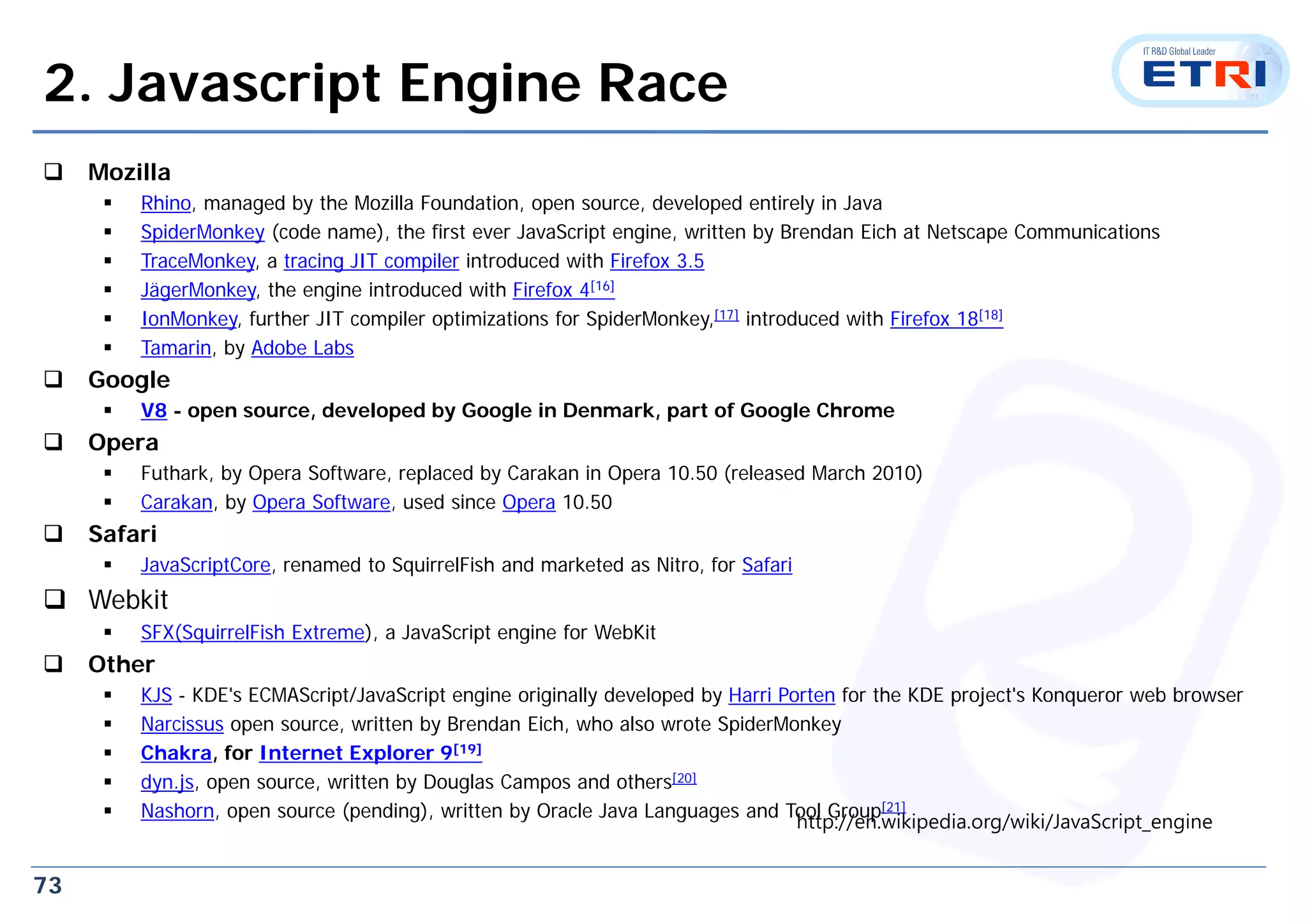 73
2. Javascript Engine Race
 Mozilla
 Rhino, managed by the Mozilla Foundation, open source, developed entirely in Java
 SpiderMonkey (code name), the first ever JavaScript engine, written by Brendan Eich at Netscape Communications
 TraceMonkey, a tracing JIT compiler introduced with Firefox 3.5
 JägerMonkey, the engine introduced with Firefox 4[16]
 IonMonkey, further JIT compiler optimizations for SpiderMonkey,[17] introduced with Firefox 18[18]
 Tamarin, by Adobe Labs
 Google
 V8 - open source, developed by Google in Denmark, part of Google Chrome
 Opera
 Futhark, by Opera Software, replaced by Carakan in Opera 10.50 (released March 2010)
 Carakan, by Opera Software, used since Opera 10.50
 Safari
 JavaScriptCore, renamed to SquirrelFish and marketed as Nitro, for Safari
 Webkit
 SFX(SquirrelFish Extreme), a JavaScript engine for WebKit
 Other
 KJS - KDE's ECMAScript/JavaScript engine originally developed by Harri Porten for the KDE project's Konqueror web browser
 Narcissus open source, written by Brendan Eich, who also wrote SpiderMonkey
 Chakra, for Internet Explorer 9[19]
 dyn.js, open source, written by Douglas Campos and others[20]
 Nashorn, open source (pending), written by Oracle Java Languages and Tool Group[21]
http://en.wikipedia.org/wiki/JavaScript_engine
 