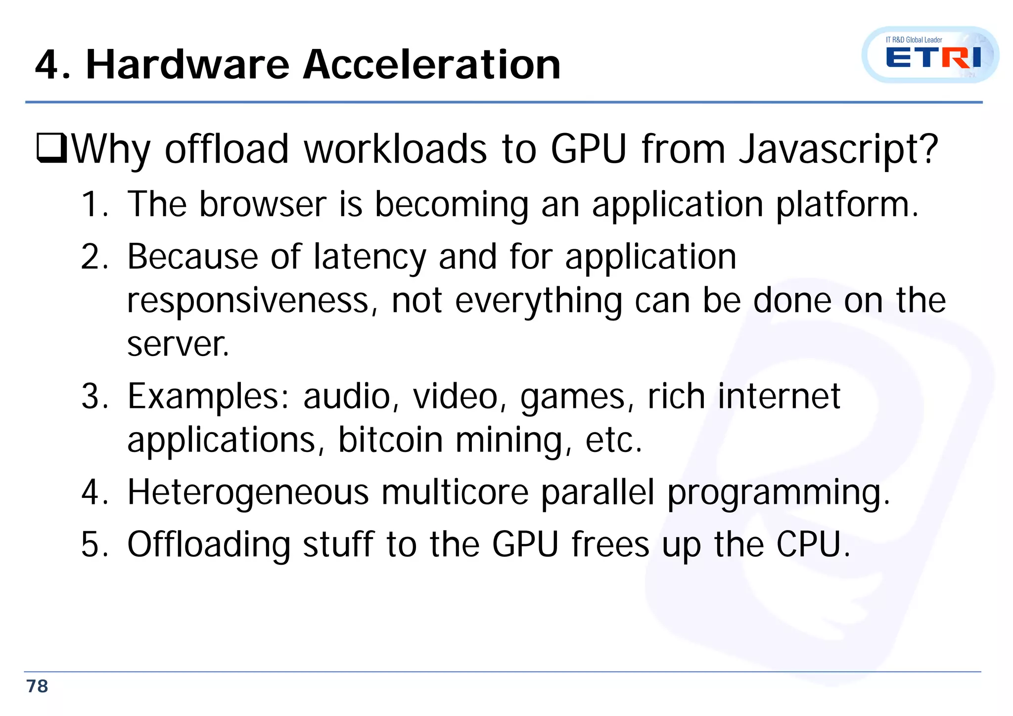 78
4. Hardware Acceleration
Why offload workloads to GPU from Javascript?
1. The browser is becoming an application platform.
2. Because of latency and for application
responsiveness, not everything can be done on the
server.
3. Examples: audio, video, games, rich internet
applications, bitcoin mining, etc.
4. Heterogeneous multicore parallel programming.
5. Offloading stuff to the GPU frees up the CPU.
 