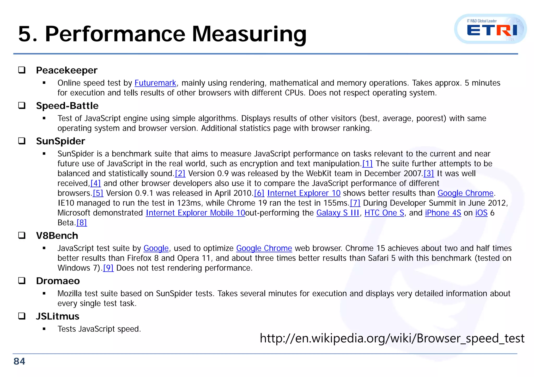 84
5. Performance Measuring
 Peacekeeper
 Online speed test by Futuremark, mainly using rendering, mathematical and memory operations. Takes approx. 5 minutes
for execution and tells results of other browsers with different CPUs. Does not respect operating system.
 Speed-Battle
 Test of JavaScript engine using simple algorithms. Displays results of other visitors (best, average, poorest) with same
operating system and browser version. Additional statistics page with browser ranking.
 SunSpider
 SunSpider is a benchmark suite that aims to measure JavaScript performance on tasks relevant to the current and near
future use of JavaScript in the real world, such as encryption and text manipulation.[1] The suite further attempts to be
balanced and statistically sound.[2] Version 0.9 was released by the WebKit team in December 2007.[3] It was well
received,[4] and other browser developers also use it to compare the JavaScript performance of different
browsers.[5] Version 0.9.1 was released in April 2010.[6] Internet Explorer 10 shows better results than Google Chrome.
IE10 managed to run the test in 123ms, while Chrome 19 ran the test in 155ms.[7] During Developer Summit in June 2012,
Microsoft demonstrated Internet Explorer Mobile 10out-performing the Galaxy S III, HTC One S, and iPhone 4S on iOS 6
Beta.[8]
 V8Bench
 JavaScript test suite by Google, used to optimize Google Chrome web browser. Chrome 15 achieves about two and half times
better results than Firefox 8 and Opera 11, and about three times better results than Safari 5 with this benchmark (tested on
Windows 7).[9] Does not test rendering performance.
 Dromaeo
 Mozilla test suite based on SunSpider tests. Takes several minutes for execution and displays very detailed information about
every single test task.
 JSLitmus
 Tests JavaScript speed.
http://en.wikipedia.org/wiki/Browser_speed_test
 