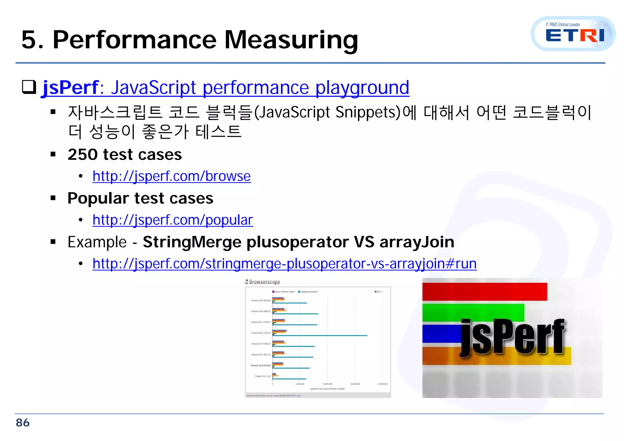86
5. Performance Measuring
 jsPerf: JavaScript performance playground
 자바스크립트 코드 블럭들(JavaScript Snippets)에 대해서 어떤 코드블럭이
더 성능이 좋은가 테스트
 250 test cases
• http://jsperf.com/browse
 Popular test cases
• http://jsperf.com/popular
 Example - StringMerge plusoperator VS arrayJoin
• http://jsperf.com/stringmerge-plusoperator-vs-arrayjoin#run
 