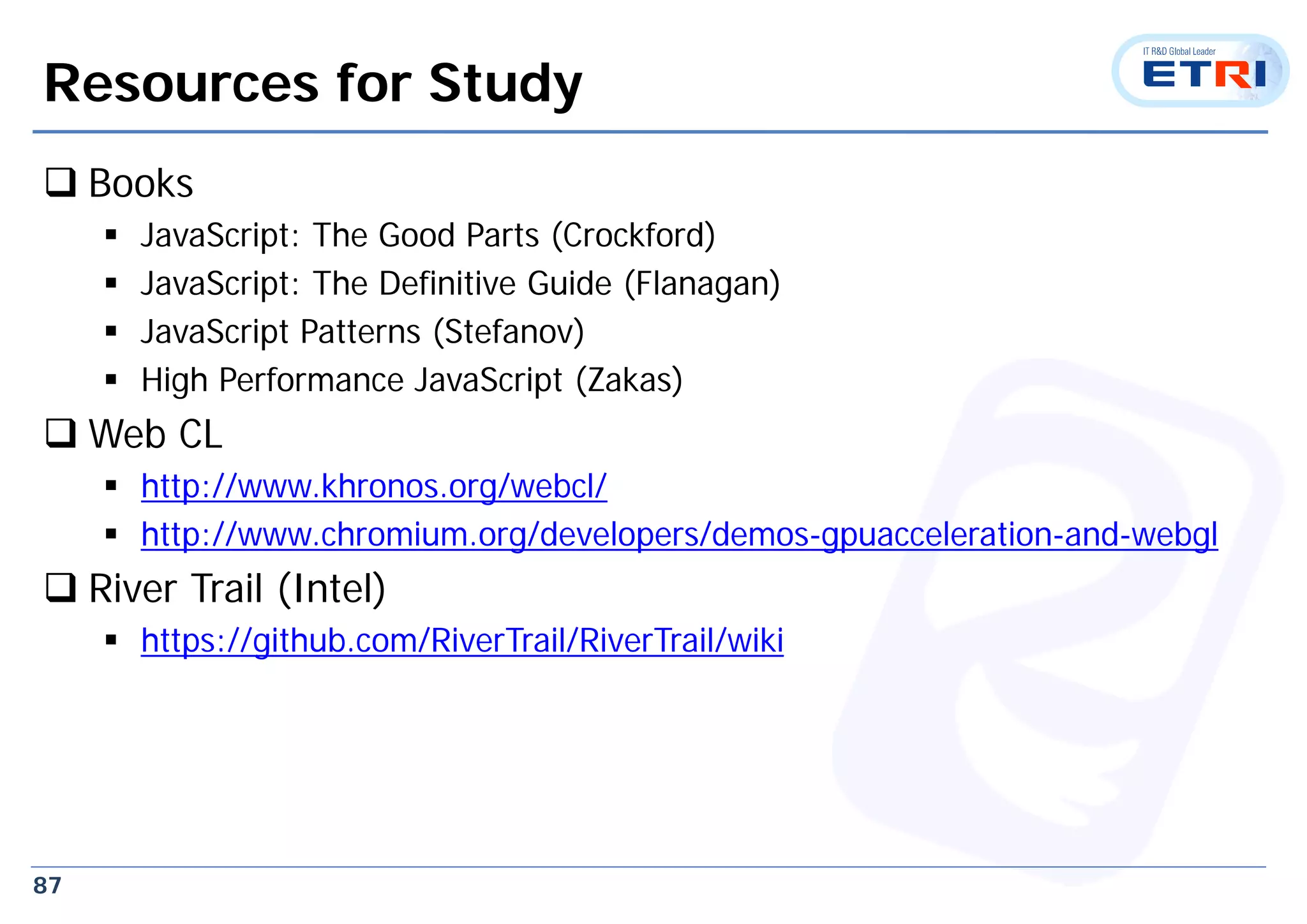 87
Resources for Study
 Books
 JavaScript: The Good Parts (Crockford)
 JavaScript: The Definitive Guide (Flanagan)
 JavaScript Patterns (Stefanov)
 High Performance JavaScript (Zakas)
 Web CL
 http://www.khronos.org/webcl/
 http://www.chromium.org/developers/demos-gpuacceleration-and-webgl
 River Trail (Intel)
 https://github.com/RiverTrail/RiverTrail/wiki
 
