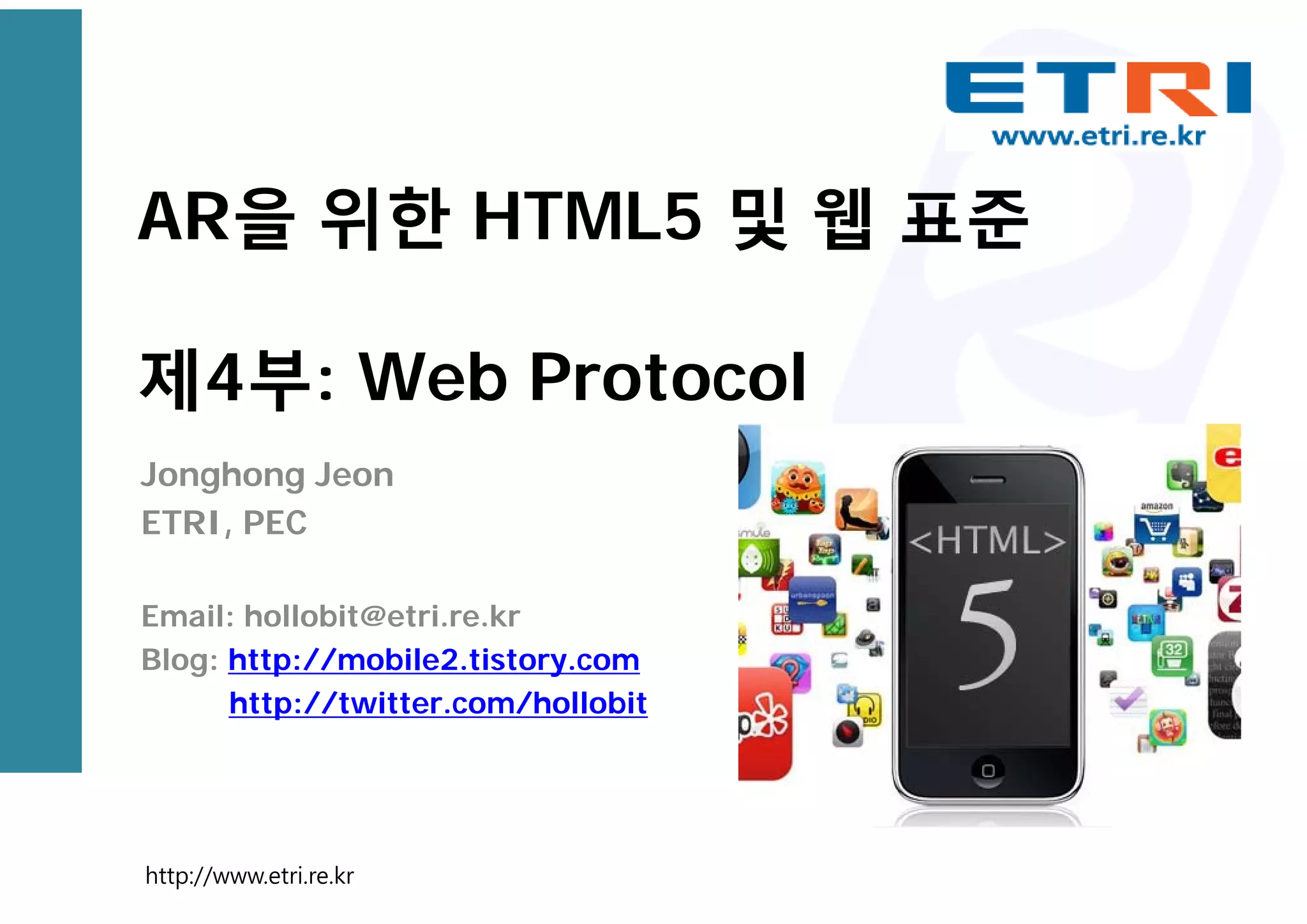 AR을 위한 HTML5 및 웹 표준
제4부: Web Protocol
Jonghong Jeon
ETRI, PEC
Email: hollobit@etri.re.kr
Blog: http://mobile2.tistory.com
http://twitter.com/hollobit
http://www.etri.re.kr
 