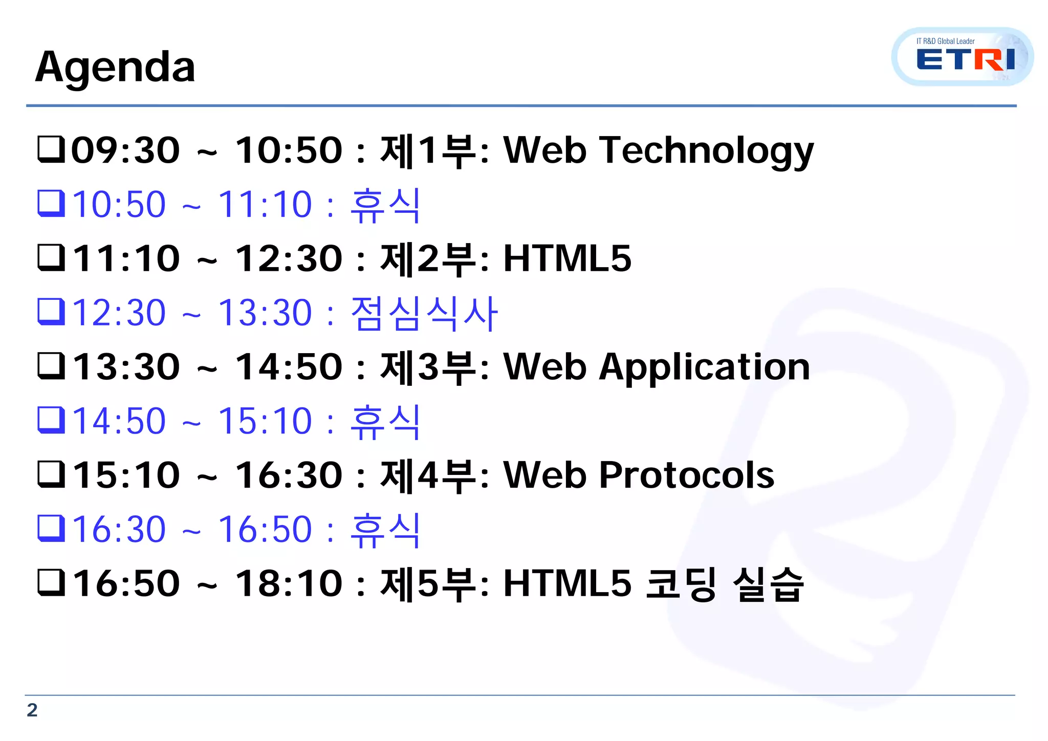2
Agenda
09:30 ~ 10:50 : 제1부: Web Technology
10:50 ~ 11:10 : 휴식
11:10 ~ 12:30 : 제2부: HTML5
12:30 ~ 13:30 : 점심식사
13:30 ~ 14:50 : 제3부: Web Application
14:50 ~ 15:10 : 휴식
15:10 ~ 16:30 : 제4부: Web Protocols
16:30 ~ 16:50 : 휴식
16:50 ~ 18:10 : 제5부: HTML5 코딩 실습
 