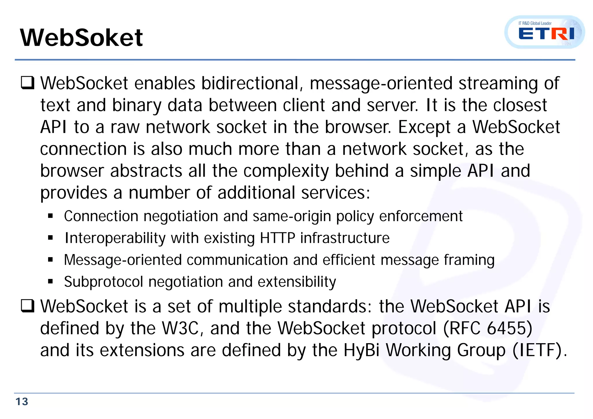 13
WebSoket
 WebSocket enables bidirectional, message-oriented streaming of
text and binary data between client and server. It is the closest
API to a raw network socket in the browser. Except a WebSocket
connection is also much more than a network socket, as the
browser abstracts all the complexity behind a simple API and
provides a number of additional services:
 Connection negotiation and same-origin policy enforcement
 Interoperability with existing HTTP infrastructure
 Message-oriented communication and efficient message framing
 Subprotocol negotiation and extensibility
 WebSocket is a set of multiple standards: the WebSocket API is
defined by the W3C, and the WebSocket protocol (RFC 6455)
and its extensions are defined by the HyBi Working Group (IETF).
 