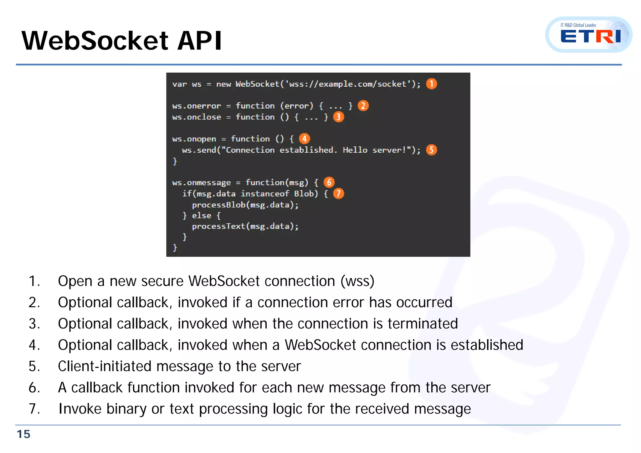 15
WebSocket API
1. Open a new secure WebSocket connection (wss)
2. Optional callback, invoked if a connection error has occurred
3. Optional callback, invoked when the connection is terminated
4. Optional callback, invoked when a WebSocket connection is established
5. Client-initiated message to the server
6. A callback function invoked for each new message from the server
7. Invoke binary or text processing logic for the received message
 