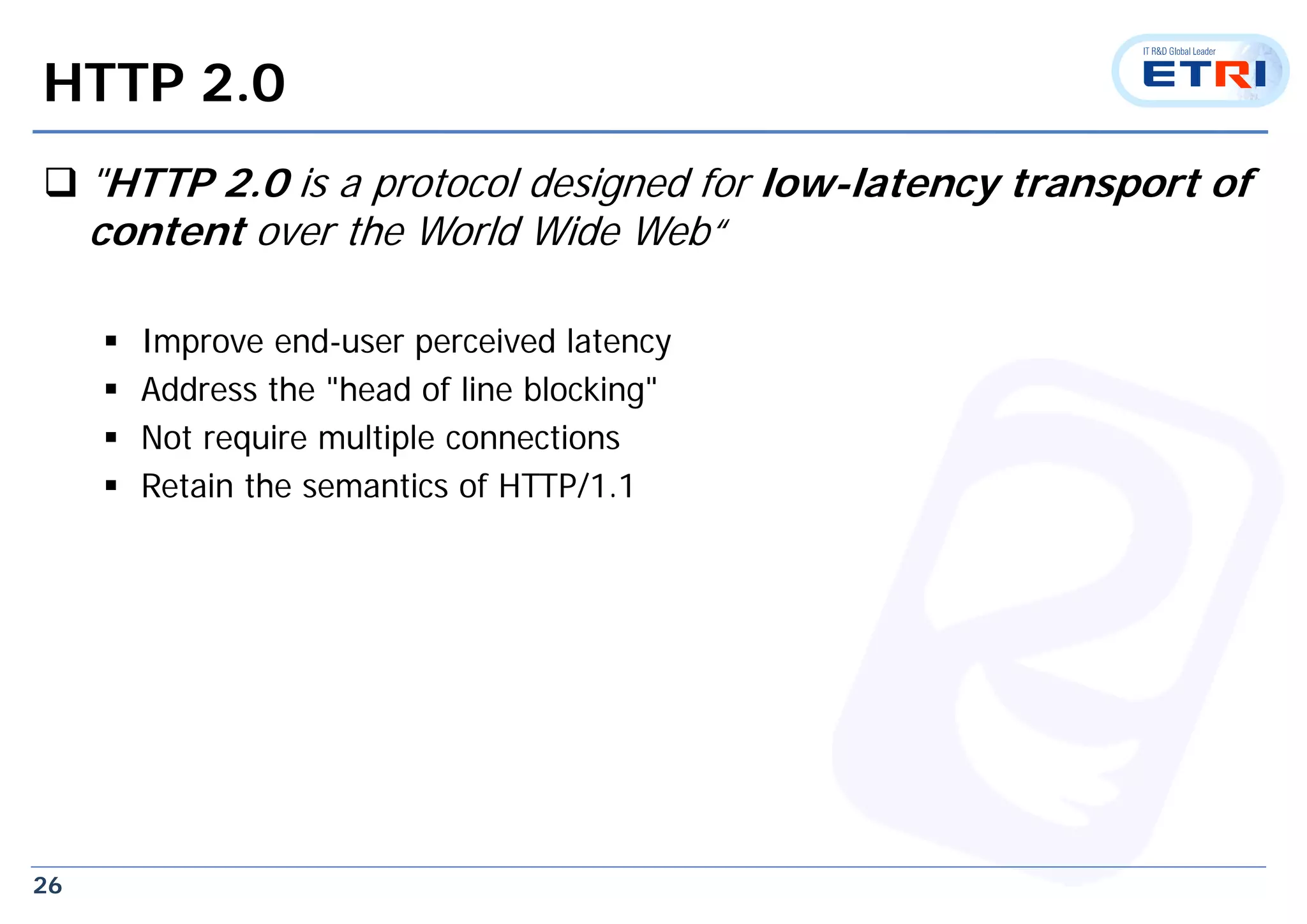 26
HTTP 2.0
 "HTTP 2.0 is a protocol designed for low-latency transport of
content over the World Wide Web“
 Improve end-user perceived latency
 Address the "head of line blocking"
 Not require multiple connections
 Retain the semantics of HTTP/1.1
 