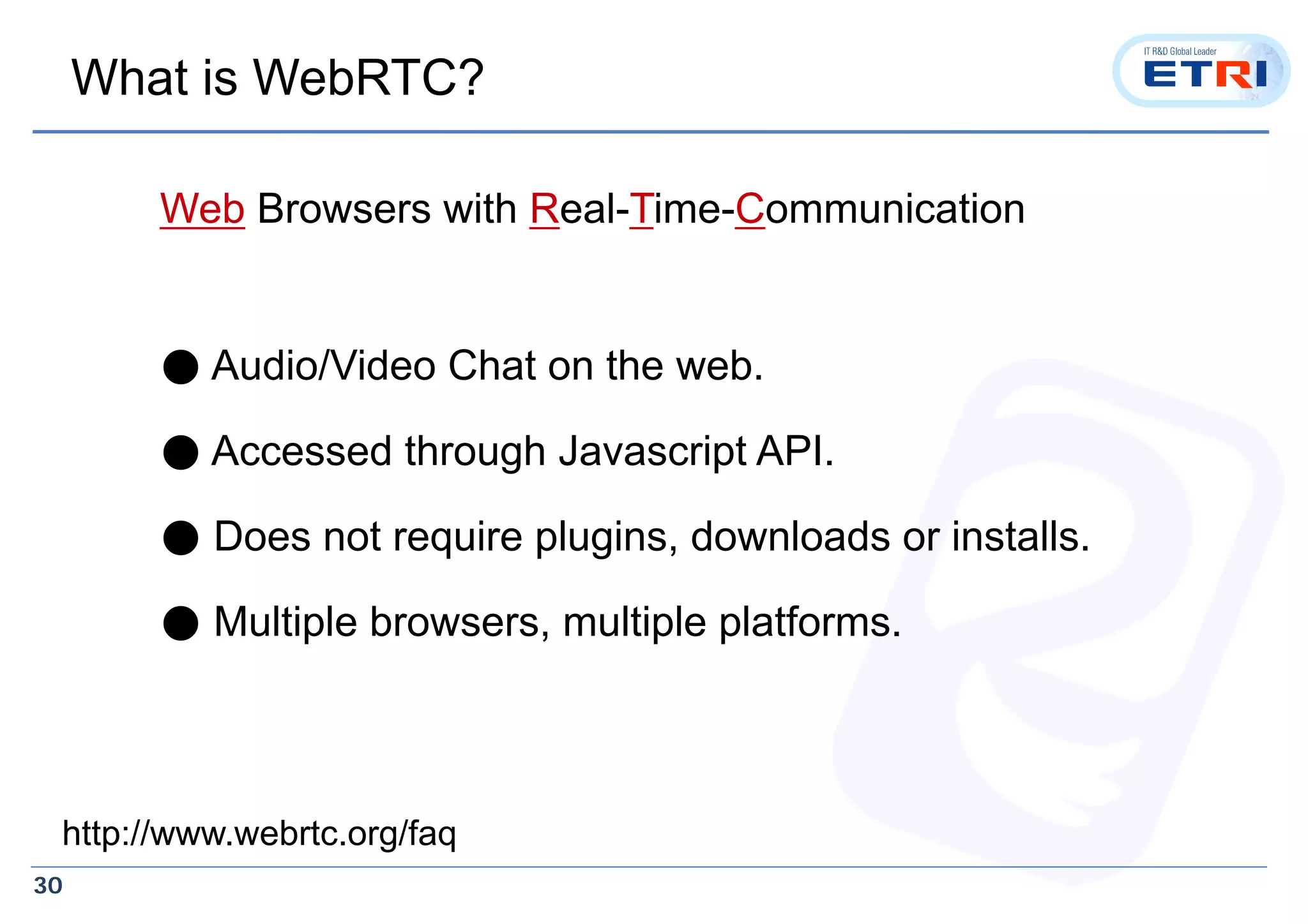 30
What is WebRTC?
Web Browsers with Real-Time-Communication
● Audio/Video Chat on the web.
● Accessed through Javascript API.
● Does not require plugins, downloads or installs.
● Multiple browsers, multiple platforms.
http://www.webrtc.org/faq
 