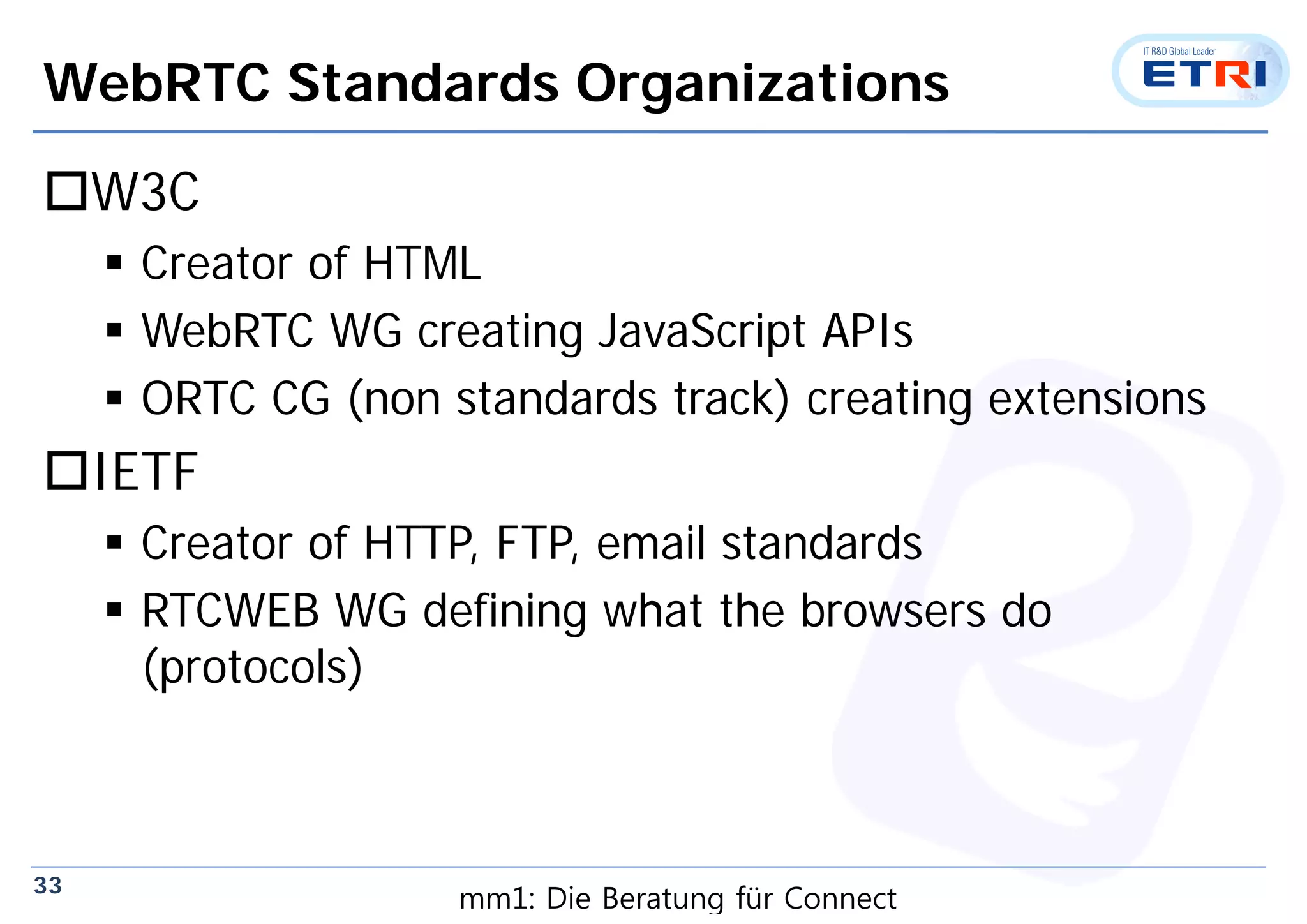 33
WebRTC Standards Organizations
W3C
 Creator of HTML
 WebRTC WG creating JavaScript APIs
 ORTC CG (non standards track) creating extensions
IETF
 Creator of HTTP, FTP, email standards
 RTCWEB WG defining what the browsers do
(protocols)
mm1: Die Beratung für Connect
 