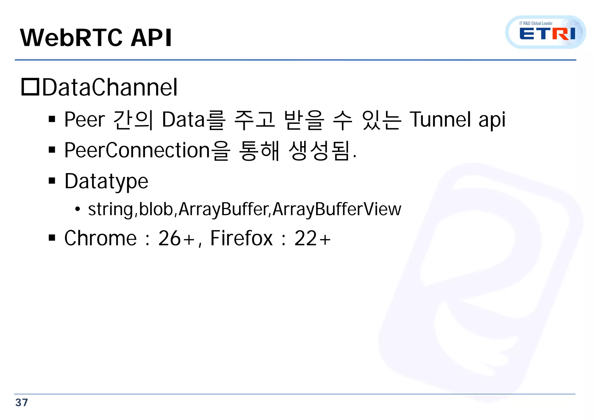 37
WebRTC API
DataChannel
 Peer 간의 Data를 주고 받을 수 있는 Tunnel api
 PeerConnection을 통해 생성됨.
 Datatype
• string,blob,ArrayBuffer,ArrayBufferView
 Chrome : 26+, Firefox : 22+
 