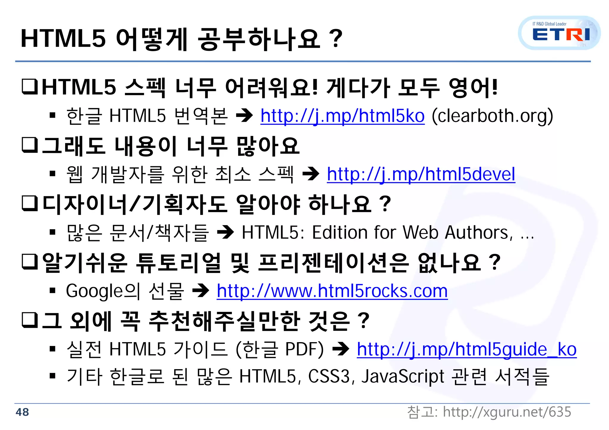 48
HTML5 어떻게 공부하나요 ?
HTML5 스펙 너무 어려워요! 게다가 모두 영어!
 한글 HTML5 번역본  http://j.mp/html5ko (clearboth.org)
그래도 내용이 너무 많아요
 웹 개발자를 위한 최소 스펙  http://j.mp/html5devel
디자이너/기획자도 알아야 하나요 ?
 많은 문서/책자들  HTML5: Edition for Web Authors, …
알기쉬운 튜토리얼 및 프리젠테이션은 없나요 ?
 Google의 선물  http://www.html5rocks.com
그 외에 꼭 추천해주실만한 것은 ?
 실전 HTML5 가이드 (한글 PDF)  http://j.mp/html5guide_ko
 기타 한글로 된 많은 HTML5, CSS3, JavaScript 관련 서적들
참고: http://xguru.net/635
 
