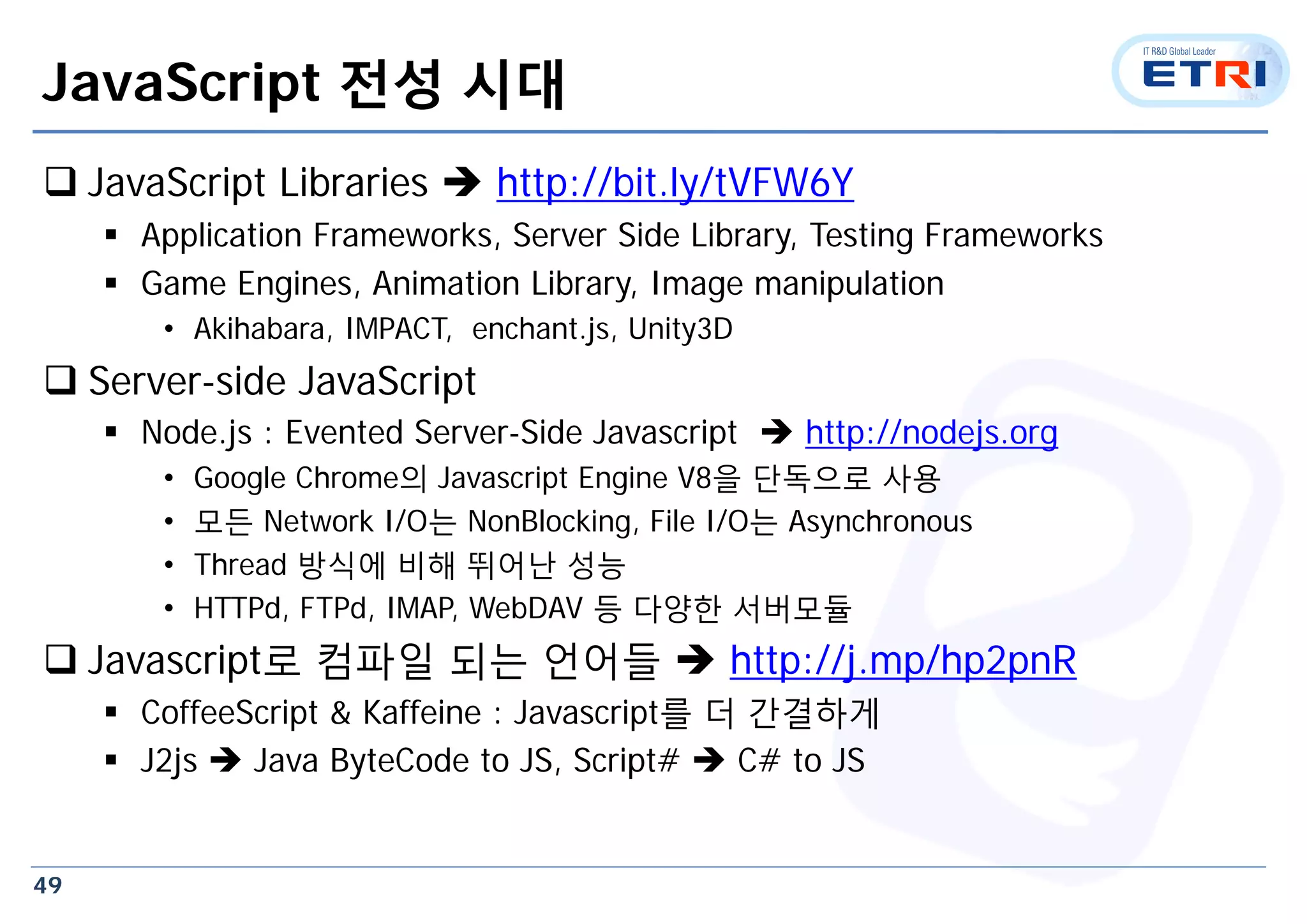 49
JavaScript 전성 시대
 JavaScript Libraries  http://bit.ly/tVFW6Y
 Application Frameworks, Server Side Library, Testing Frameworks
 Game Engines, Animation Library, Image manipulation
• Akihabara, IMPACT, enchant.js, Unity3D
 Server-side JavaScript
 Node.js : Evented Server-Side Javascript  http://nodejs.org
• Google Chrome의 Javascript Engine V8을 단독으로 사용
• 모든 Network I/O는 NonBlocking, File I/O는 Asynchronous
• Thread 방식에 비해 뛰어난 성능
• HTTPd, FTPd, IMAP, WebDAV 등 다양한 서버모듈
 Javascript로 컴파일 되는 언어들  http://j.mp/hp2pnR
 CoffeeScript & Kaffeine : Javascript를 더 간결하게
 J2js  Java ByteCode to JS, Script#  C# to JS
 