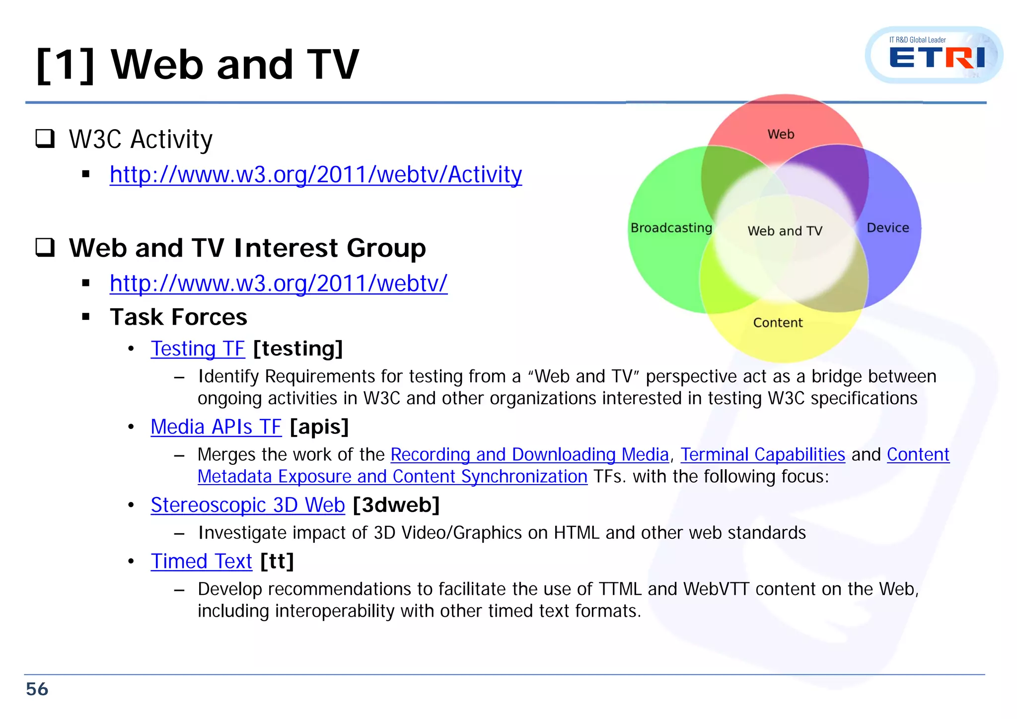 56
[1] Web and TV
 W3C Activity
 http://www.w3.org/2011/webtv/Activity
 Web and TV Interest Group
 http://www.w3.org/2011/webtv/
 Task Forces
• Testing TF [testing]
– Identify Requirements for testing from a “Web and TV” perspective act as a bridge between
ongoing activities in W3C and other organizations interested in testing W3C specifications
• Media APIs TF [apis]
– Merges the work of the Recording and Downloading Media, Terminal Capabilities and Content
Metadata Exposure and Content Synchronization TFs. with the following focus:
• Stereoscopic 3D Web [3dweb]
– Investigate impact of 3D Video/Graphics on HTML and other web standards
• Timed Text [tt]
– Develop recommendations to facilitate the use of TTML and WebVTT content on the Web,
including interoperability with other timed text formats.
 