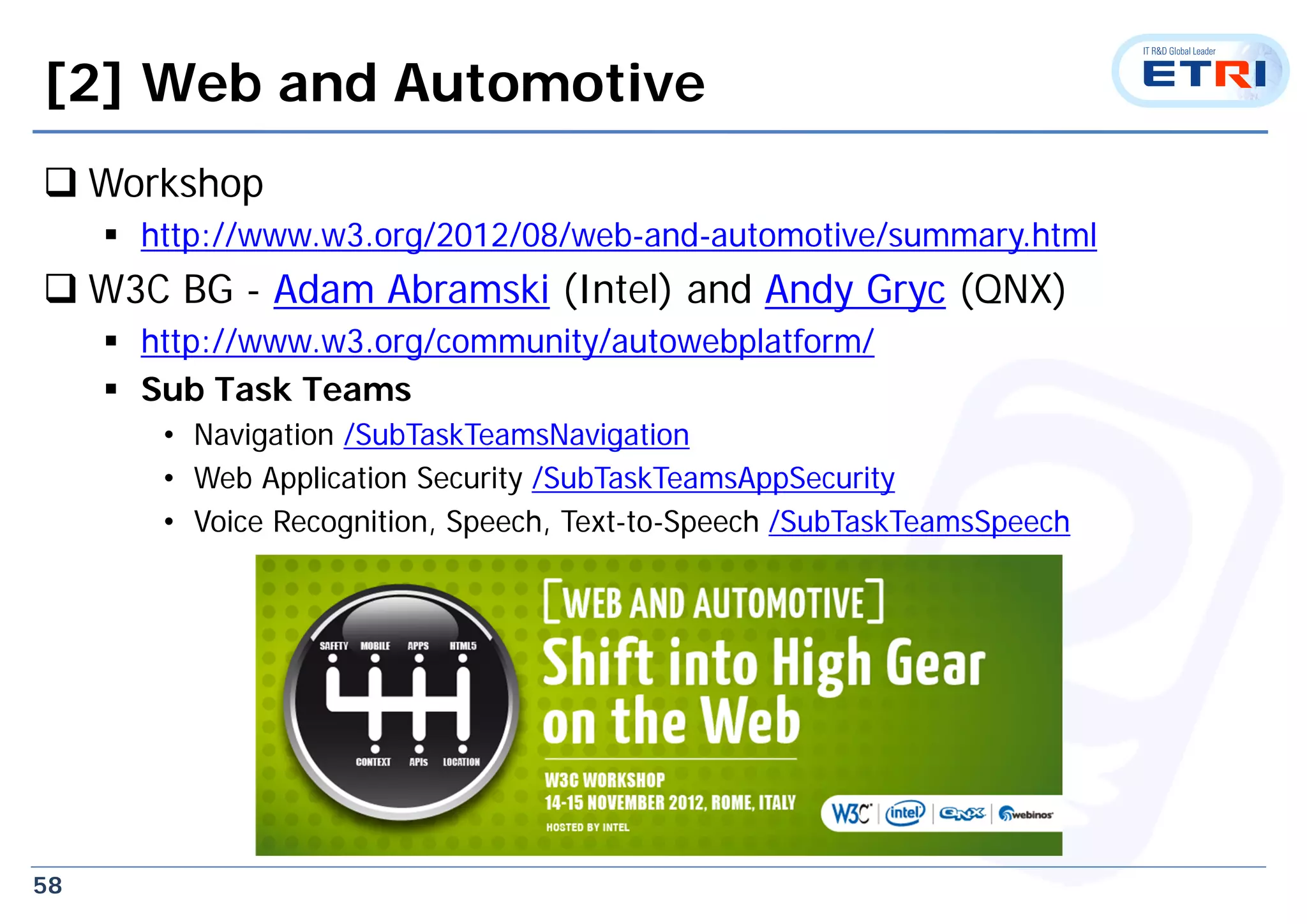 58
[2] Web and Automotive
 Workshop
 http://www.w3.org/2012/08/web-and-automotive/summary.html
 W3C BG - Adam Abramski (Intel) and Andy Gryc (QNX)
 http://www.w3.org/community/autowebplatform/
 Sub Task Teams
• Navigation /SubTaskTeamsNavigation
• Web Application Security /SubTaskTeamsAppSecurity
• Voice Recognition, Speech, Text-to-Speech /SubTaskTeamsSpeech
 