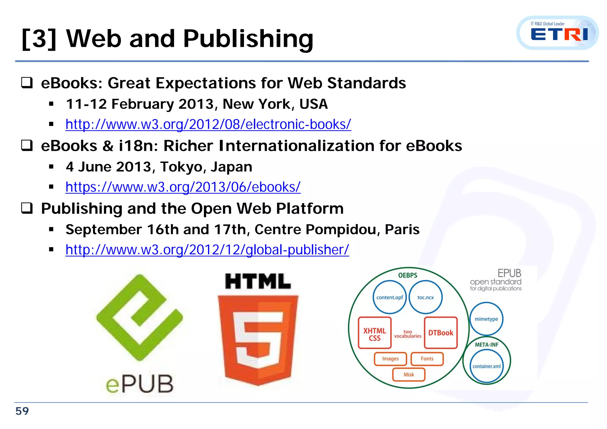 59
[3] Web and Publishing
 eBooks: Great Expectations for Web Standards
 11-12 February 2013, New York, USA
 http://www.w3.org/2012/08/electronic-books/
 eBooks & i18n: Richer Internationalization for eBooks
 4 June 2013, Tokyo, Japan
 https://www.w3.org/2013/06/ebooks/
 Publishing and the Open Web Platform
 September 16th and 17th, Centre Pompidou, Paris
 http://www.w3.org/2012/12/global-publisher/
 