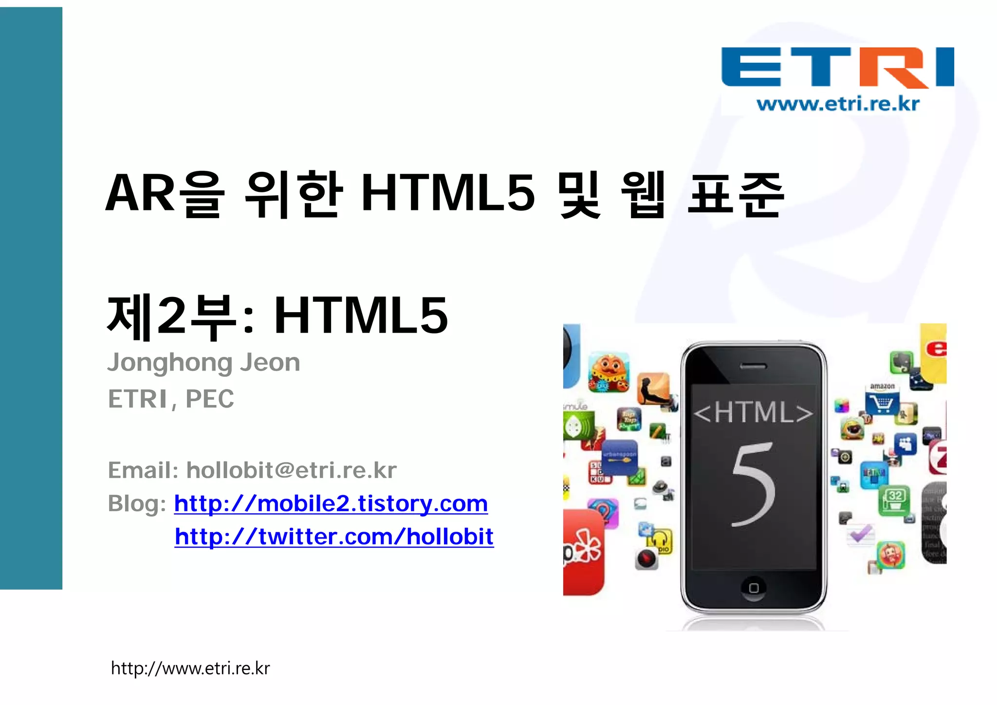 AR을 위한 HTML5 및 웹 표준
제2부: HTML5
Jonghong Jeon
ETRI, PEC
Email: hollobit@etri.re.kr
Blog: http://mobile2.tistory.com
http://twitter.com/hollobit
http://www.etri.re.kr
 