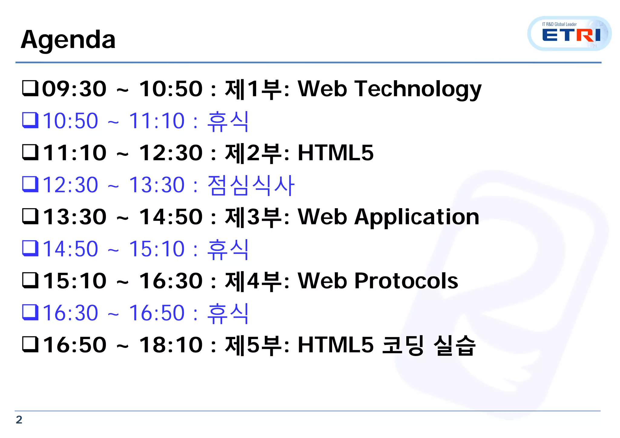 2
Agenda
09:30 ~ 10:50 : 제1부: Web Technology
10:50 ~ 11:10 : 휴식
11:10 ~ 12:30 : 제2부: HTML5
12:30 ~ 13:30 : 점심식사
13:30 ~ 14:50 : 제3부: Web Application
14:50 ~ 15:10 : 휴식
15:10 ~ 16:30 : 제4부: Web Protocols
16:30 ~ 16:50 : 휴식
16:50 ~ 18:10 : 제5부: HTML5 코딩 실습
 