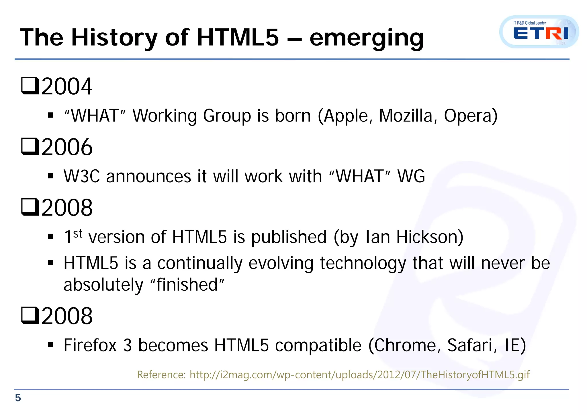 5
The History of HTML5 – emerging
2004
 “WHAT” Working Group is born (Apple, Mozilla, Opera)
2006
 W3C announces it will work with “WHAT” WG
2008
 1st version of HTML5 is published (by Ian Hickson)
 HTML5 is a continually evolving technology that will never be
absolutely “finished”
2008
 Firefox 3 becomes HTML5 compatible (Chrome, Safari, IE)
Reference: http://i2mag.com/wp-content/uploads/2012/07/TheHistoryofHTML5.gif
 