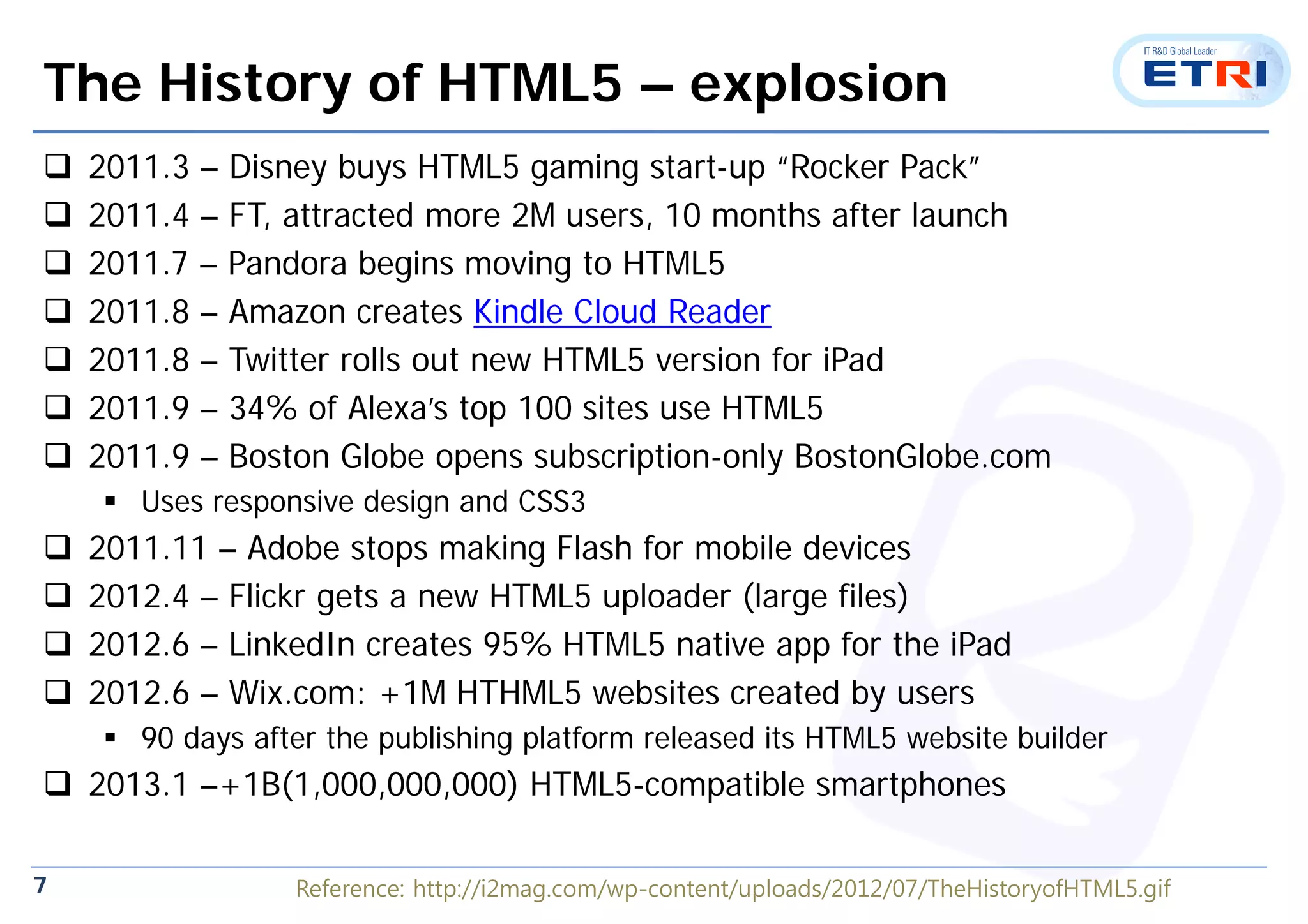 7
The History of HTML5 – explosion
 2011.3 – Disney buys HTML5 gaming start-up “Rocker Pack”
 2011.4 – FT, attracted more 2M users, 10 months after launch
 2011.7 – Pandora begins moving to HTML5
 2011.8 – Amazon creates Kindle Cloud Reader
 2011.8 – Twitter rolls out new HTML5 version for iPad
 2011.9 – 34% of Alexa’s top 100 sites use HTML5
 2011.9 – Boston Globe opens subscription-only BostonGlobe.com
 Uses responsive design and CSS3
 2011.11 – Adobe stops making Flash for mobile devices
 2012.4 – Flickr gets a new HTML5 uploader (large files)
 2012.6 – LinkedIn creates 95% HTML5 native app for the iPad
 2012.6 – Wix.com: +1M HTHML5 websites created by users
 90 days after the publishing platform released its HTML5 website builder
 2013.1 –+1B(1,000,000,000) HTML5-compatible smartphones
Reference: http://i2mag.com/wp-content/uploads/2012/07/TheHistoryofHTML5.gif
 