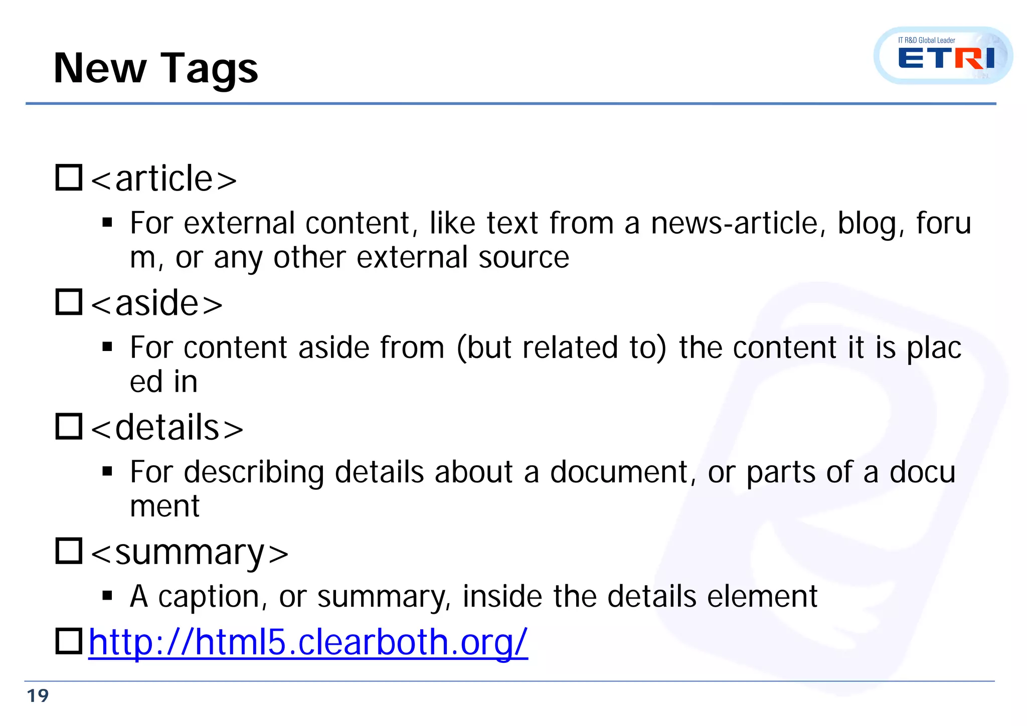 19
New Tags
<article>
 For external content, like text from a news-article, blog, foru
m, or any other external source
<aside>
 For content aside from (but related to) the content it is plac
ed in
<details>
 For describing details about a document, or parts of a docu
ment
<summary>
 A caption, or summary, inside the details element
http://html5.clearboth.org/
 