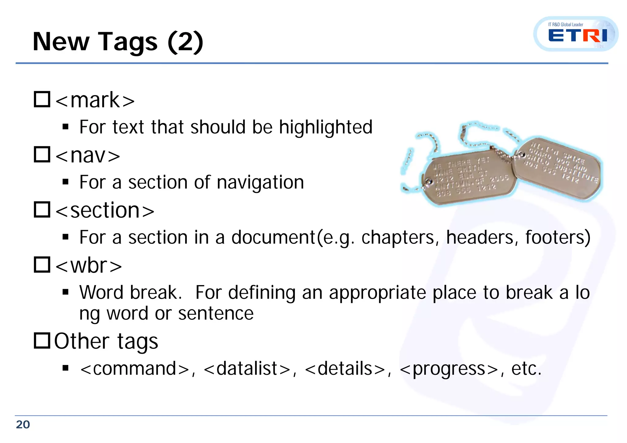 20
New Tags (2)
<mark>
 For text that should be highlighted
<nav>
 For a section of navigation
<section>
 For a section in a document(e.g. chapters, headers, footers)
<wbr>
 Word break. For defining an appropriate place to break a lo
ng word or sentence
Other tags
 <command>, <datalist>, <details>, <progress>, etc.
 
