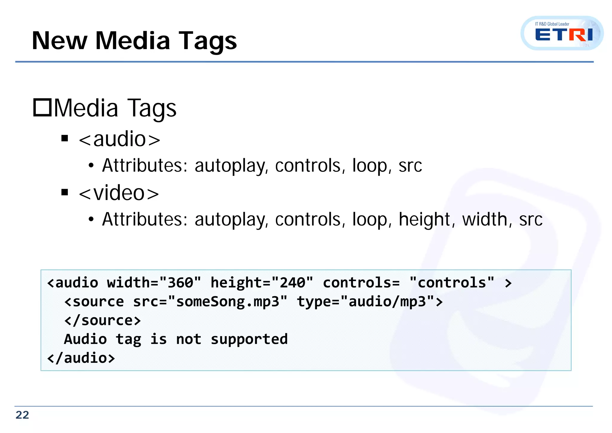 22
New Media Tags
Media Tags
 <audio>
• Attributes: autoplay, controls, loop, src
 <video>
• Attributes: autoplay, controls, loop, height, width, src
<audio width="360" height="240" controls= "controls" > 
<source src="someSong.mp3" type="audio/mp3"> 
</source>
Audio tag is not supported
</audio>
 