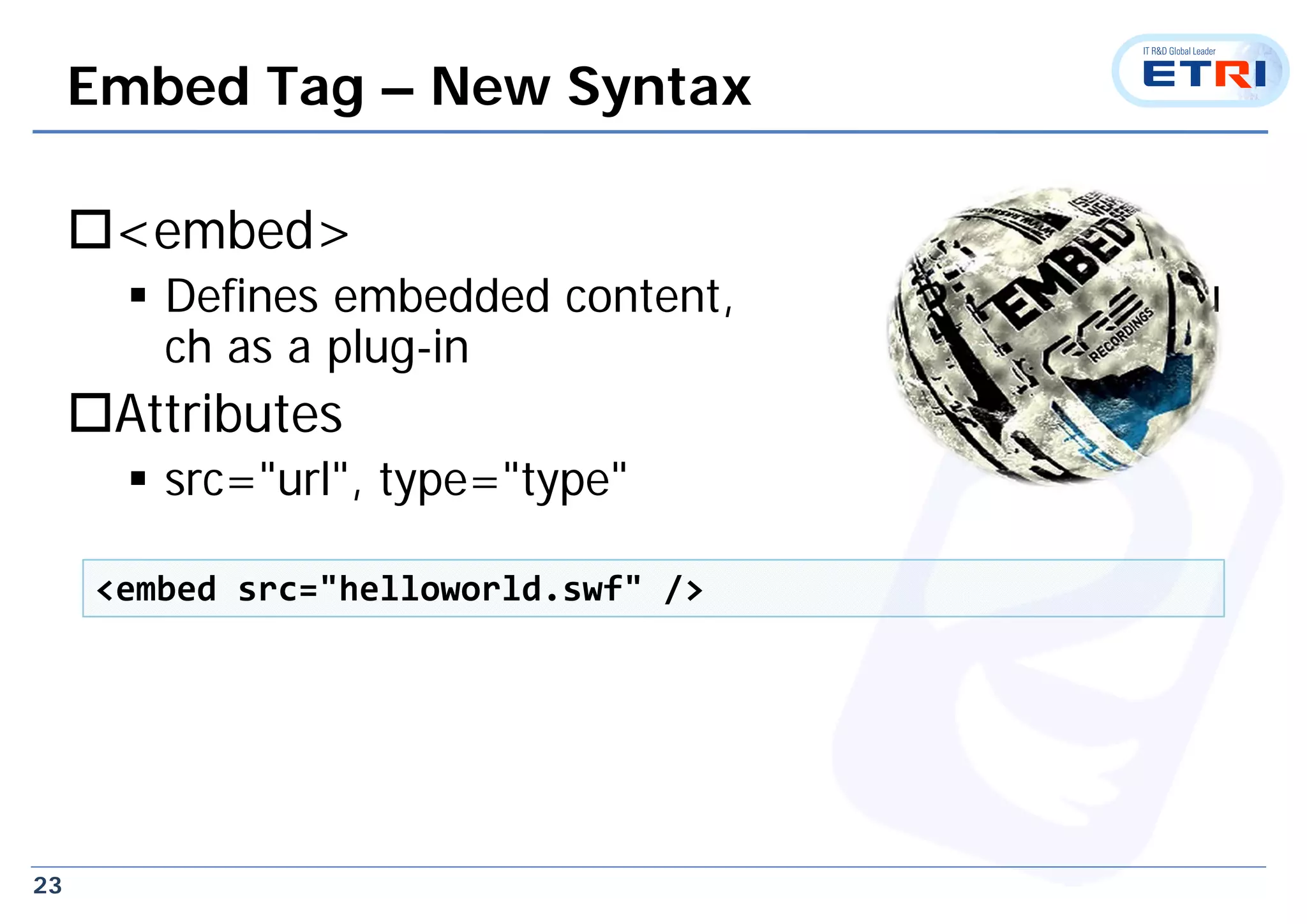 23
Embed Tag – New Syntax
<embed>
 Defines embedded content, su
ch as a plug-in
Attributes
 src="url", type="type"
<embed src="helloworld.swf" />
 
