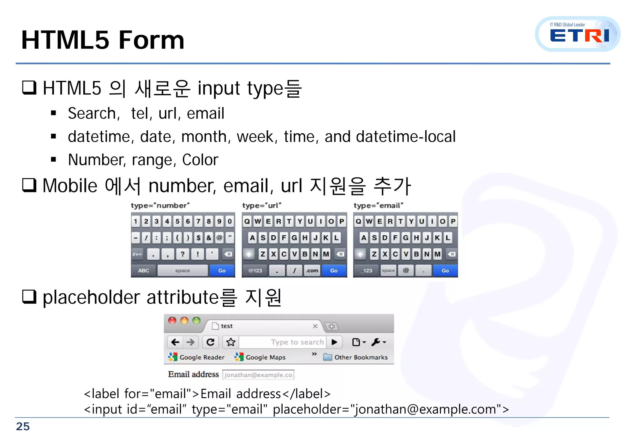 25
HTML5 Form
 HTML5 의 새로운 input type들
 Search, tel, url, email
 datetime, date, month, week, time, and datetime-local
 Number, range, Color
 Mobile 에서 number, email, url 지원을 추가
 placeholder attribute를 지원
<label for="email">Email address</label>
<input id=“email” type="email" placeholder="jonathan@example.com">
 