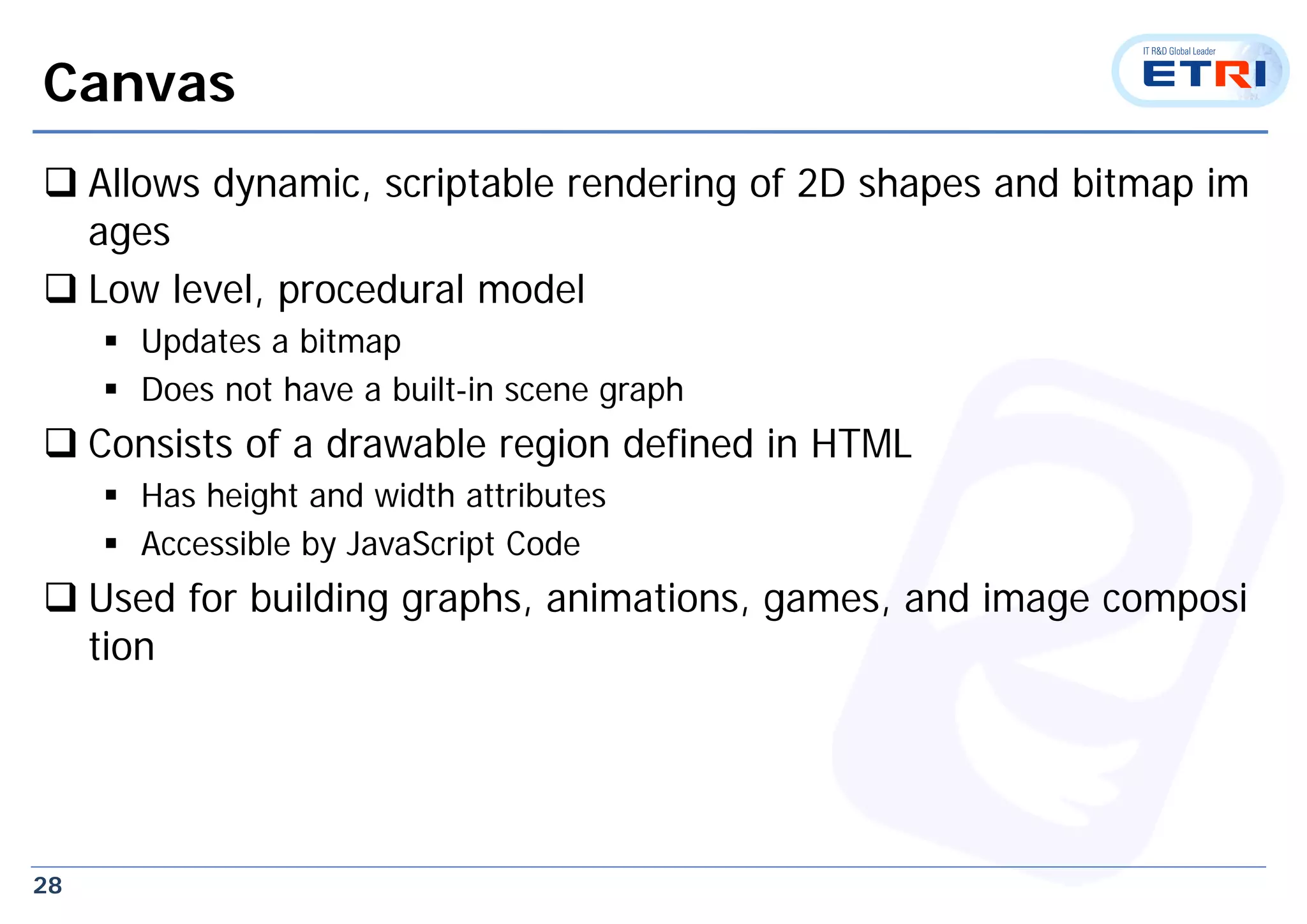 28
Canvas
 Allows dynamic, scriptable rendering of 2D shapes and bitmap im
ages
 Low level, procedural model
 Updates a bitmap
 Does not have a built-in scene graph
 Consists of a drawable region defined in HTML
 Has height and width attributes
 Accessible by JavaScript Code
 Used for building graphs, animations, games, and image composi
tion
 