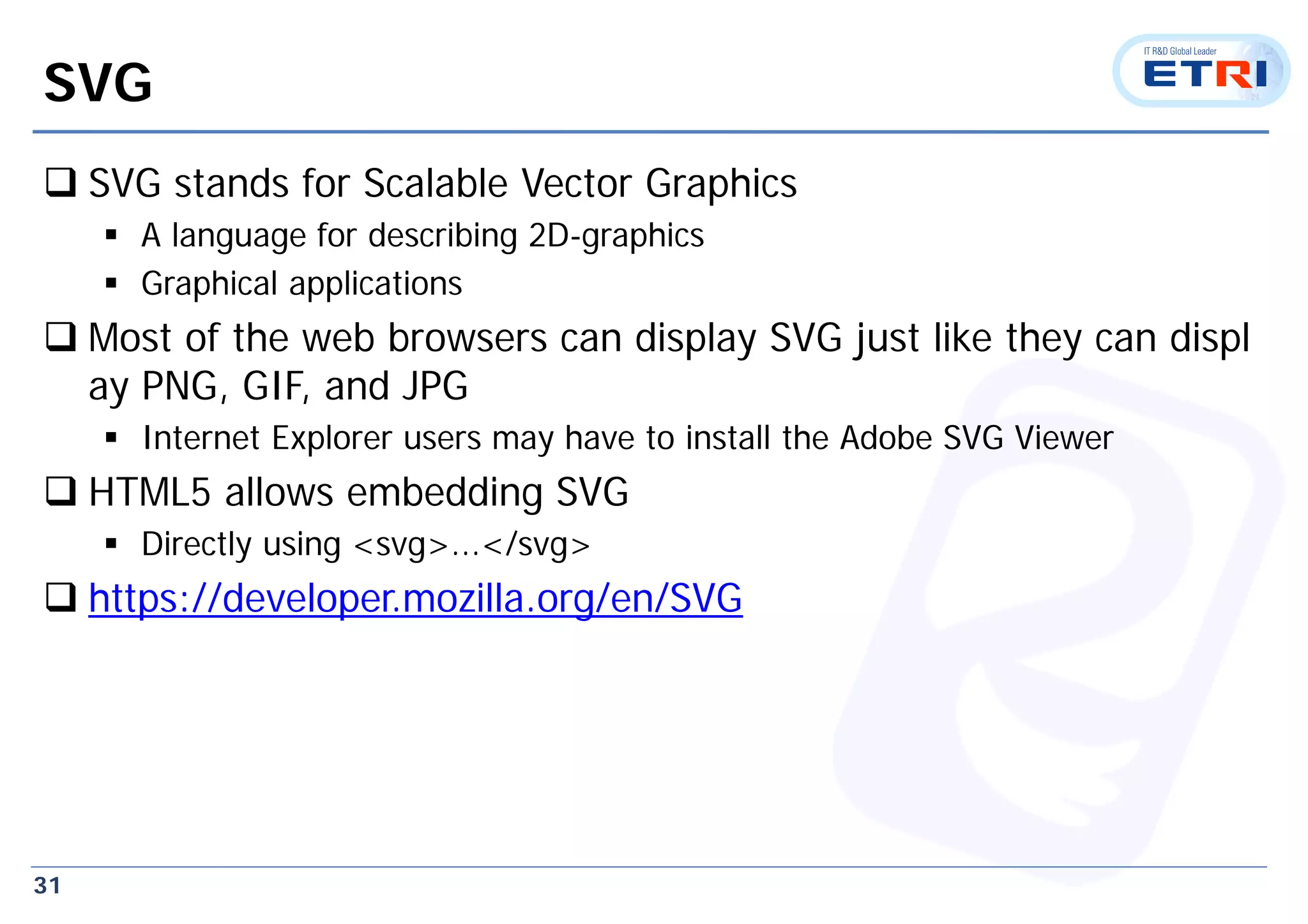31
SVG
 SVG stands for Scalable Vector Graphics
 A language for describing 2D-graphics
 Graphical applications
 Most of the web browsers can display SVG just like they can displ
ay PNG, GIF, and JPG
 Internet Explorer users may have to install the Adobe SVG Viewer
 HTML5 allows embedding SVG
 Directly using <svg>...</svg>
 https://developer.mozilla.org/en/SVG
 
