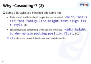 41
Why “Cascading”? (3)
 Some CSS styles are inherited and some not
 Text-related and list-related properties are inherited - color, font‐s
ize, font‐family, line‐height, text‐align, lis
t‐style, etc
 Box-related and positioning styles are not inherited - width, height,
border, margin, padding, position, float, etc
 <a> elements do not inherit color and text-decoration
 