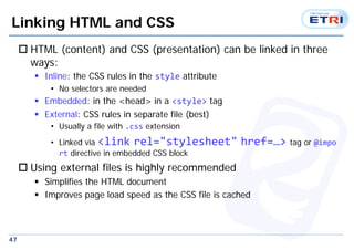 47
Linking HTML and CSS
 HTML (content) and CSS (presentation) can be linked in three
ways:
 Inline: the CSS rules in the style attribute
• No selectors are needed
 Embedded: in the <head> in a <style> tag
 External: CSS rules in separate file (best)
• Usually a file with .css extension
• Linked via <link rel="stylesheet" href=…> tag or @impo
rt directive in embedded CSS block
 Using external files is highly recommended
 Simplifies the HTML document
 Improves page load speed as the CSS file is cached
 