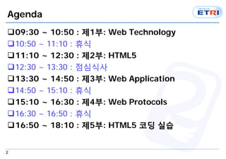 2
Agenda
09:30 ~ 10:50 : 제1부: Web Technology
10:50 ~ 11:10 : 휴식
11:10 ~ 12:30 : 제2부: HTML5
12:30 ~ 13:30 : 점심식사
13:30 ~ 14:50 : 제3부: Web Application
14:50 ~ 15:10 : 휴식
15:10 ~ 16:30 : 제4부: Web Protocols
16:30 ~ 16:50 : 휴식
16:50 ~ 18:10 : 제5부: HTML5 코딩 실습
 