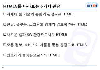 6
HTML5를 바라보는 5가지 관점
차세대 웹 기술의 총합의 관점으로 HTML5
단말, 플랫폼, 스크린의 경계가 없도록 하는 HTML5
새로운 앱과 SW 환경으로서의 HTML5
모든 정보, 서비스와 사물을 묶는 관점으로 HTML5
인프라와 플랫폼으로서의 HTML5
 