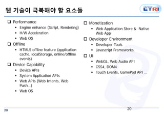 20
웹 기술이 극복해야 할 요소들
 Performance
 Engine enhance (Script, Rendering)
 H/W Acceleration
 Web OS
 Offline
 HTML5 offline feature (application
cache, localStorage, online/offline
events)
 Device Capability
 Device APIs
 System Application APIs
 Web APIs (Web Intents, Web
Push…)
 Web OS
 Monetization
 Web Application Store & Native
Web App
 Developer Environment
 Developer Tools
 Javascript Frameworks
 UI
 WebGL, Web Audio API
 CSS4, DOM4
 Touch Events, GamePad API …
20
 