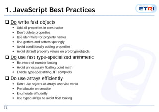 72
1. JavaScript Best Practices
 Do write fast objects
 Add all properties in constructor
 Don’t delete properties
 Use identifiers for property names
 Use getters and setters sparingly
 Avoid conditionally adding properties
 Avoid default property values on prototype objects
 Do use fast type-specialized arithmetic
 Be aware of number boxing
 Avoid unnecessary floating point math
 Enable type-specializing JIT compilers
 Do use arrays efficiently
 Don’t use objects as arrays and vice versa
 Pre-allocate on creation
 Enumerate efficiently
 Use typed arrays to avoid float boxing
 