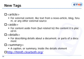 19
New Tags
<article>
 For external content, like text from a news-article, blog, foru
m, or any other external source
<aside>
 For content aside from (but related to) the content it is plac
ed in
<details>
 For describing details about a document, or parts of a docu
ment
<summary>
 A caption, or summary, inside the details element
http://html5.clearboth.org/
 
