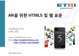 AR을 위한 HTML5 및 웹 표준
Jonghong Jeon
ETRI, PEC
Email: hollobit@etri.re.kr
Blog: http://mobile2.tistory.com
http://twitter.com/hollobit
http://www.etri.re.kr
 
